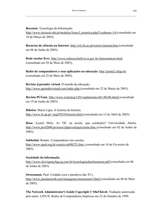 Sites na Internet                                         102
__________________________________________________________________________________________________________




Recensio. Tecnologia da Informação.
http://www.recensio.ubi.pt/modelos/listas/l_tematica.php3?codtema=14 (consultado em
18 de Março de 2003).

Recursos de ciências na Internet. http://cfc.fis.uc.pt/roteiro/internet.htm (consultado
em 06 de Junho de 2003).

Rede escolar livre. http://www.redeescolarlivre.rs.gov.br/Apresentacao.html
(consultado em 28 de Maio de 2003).

Redes de computadores e suas aplicações na educação. http://penta2.ufrgs.br/
(consultado em 22 de Maio de 2003).

Revista @prender virtual. O mundo da educação.
http://www.aprendervirtual.com/index.php (consultado em 22 de Março de 2003).

Revista PCGuia. http://www.xl.pt/pcg/1101/suplemento/a01-00-00.shtml (consultado
em 19 de Junho de 2003).

Ribeiro, Maria Lígia. A história da Internet.
http://www.fe.up.pt/~mgi97018/historia.html (consultado em 12 de Abril de 2003).

Rosa, Leonel Melo. As TIC na escola: que condições? Universidade Aberta.
http://www.prof2000.pt/users/cfppa/coloquio/notas.htm (consultado em 02 de Junho de
2003).

Sabbatini, Renato. Computadores nas escolas.
http://www.epub.org.br/correio/cp980721.htm (consultado em 14 de Fevereiro de
2003).

Sociedade da informação.
http://www.clovisgorg.hpg.ig.com.br/tecnologiasdainformacao.pdf (consultado em 06
de Junho de 2003).

Strassmann, Paul. Cuidado com o paradoxo das TI´s.
http://www.janelanaweb.com/manageme/strassmann3.html (consultado em 08 de Maio
de 2003).

The Network Administrator's Guide Copyright © Olaf Kirch. Tradução autorizada
pelo autor. LINUX: Redes de Computadores Impresso em 22 de Outubro de 1999.
 