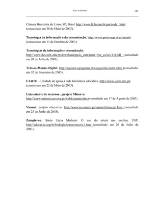 Sites na Internet                                         103
__________________________________________________________________________________________________________



Câmara Brasileira do Livro, SP, Brasil http://www.li.facens.br/gar/node1.html
(consultado em 30 de Maio de 2003).

Tecnologia da informação e da comunicação. http://www.porto.ucp.pt/cti/nonio/
(consultado em 13 de Outubro de 2003).

Tecnologias da informação e comunicação.
http://www.des.min-edu.pt/download/apoio_curr/tema1/mc_es/tic.(13).pdf (consultado
em 08 de Julho de 2003).

Trás-os-Montes Digital. http://aquinta.espigueiro.pt/espiguinha/index.html (consultado
em 02 de Fevereiro de 2003).

UARTE – Unidade de apoio à rede telemática educativa. http://www.uarte.rcts.pt/
(consultado em 22 de Maio de 2003).

Uma estante de recursos…projeto Minerva.
http://www.minerva.uevora.pt/web1/estante.htm (consultado em 17 de Agosto de 2003).

Visonet. projeto educativo. http://www.tecnorom.pt/visonet/framepri.htm (consultado
em 25 de Junho de 2003).

Zampieron, Sônia Lúcia Modesto. O uso do micro nas escolas. USP.
http://educar.sc.usp.br/biologia/textos/micros1.htm (consultado em 20 de Julho de
2003).
 