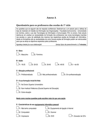 Anexo A

Questionário para os professores das escolas de 1º ciclo
As questões que se seguem são de resposta confidencial. Destinam-se a um estudo para a defesa de
tese de mestrado em Gestão da Informação nas Organizações - Faculdade de Economia – Universidade
de Coimbra, sobre o uso das Tecnologias da Informação e Comunicação (TIC) no ensino. Este estudo
destina-se em analisar as necessidades de formação dos professores nas novas tecnologias inseridas
nas escolas e o grau de satisfação dos mesmos nas respectivas acções de formação em informática,
desde os formadores até as necessidades de como futuras acções de formação podem ser estruturadas
para que se atinja os objectivos esperados pelos professores.
Agradeço desde já a sua colaboração!                        (tempo típico de preenchimento: ± 7 minutos)


A - Sexo:

    1 : Masculino           2 : Feminino


B - Idade:

    1 : 18-25            2 : 26-35         3 : 36-45             4 : 46-55             5 : + de 56


C - Situação profissional:

    1 : Profissionalizado            2 : Não profissionalizado               3 : Em profissionalização


D - A sua formação inicial foi feita:

    1 : No Ensino Superior Universitário

    2 : Num Instituto Politécnico (Escola Superior de Educação)

    3 : Outra situação


Nesta como noutras questões pode escolher mais do que uma opção


E - Características do seu equipamento informático pessoal:

    1 : Não tenho computador                     4 : Equipamento de ligação à Internet

    2 : Computador                               5 : Scanner

    3 : Impressora                               6 : DVD                                7 : Gravador de CD’s
 