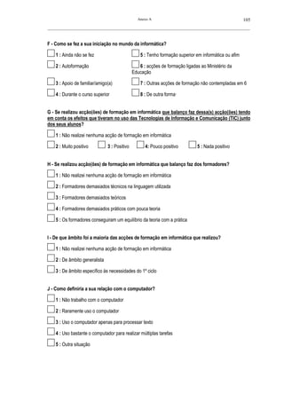 Anexo A                                                105
__________________________________________________________________________________________________________



F - Como se fez a sua iniciação no mundo da informática?

    1 : Ainda não se fez                           5 : Tenho formação superior em informática ou afim

    2 : Autoformação                              6 : acções de formação ligadas ao Ministério da
                                               Educação

    3 : Apoio de familiar/amigo(a)                 7 : Outras acções de formação não contempladas em 6

    4 : Durante o curso superior                   8 : De outra forma—


G - Se realizou acção(ões) de formação em informática que balanço faz dessa(s) acção(ões) tendo
em conta os efeitos que tiveram no uso das Tecnologias de Informação e Comunicação (TIC) junto
dos seus alunos?

    1 : Não realizei nenhuma acção de formação em informática

    2 : Muito positivo          3 : Positivo         4: Pouco positivo         5 : Nada positivo


H - Se realizou acção(ões) de formação em informática que balanço faz dos formadores?

    1 : Não realizei nenhuma acção de formação em informática

    2 : Formadores demasiados técnicos na linguagem utilizada

    3 : Formadores demasiados teóricos

    4 : Formadores demasiados práticos com pouca teoria

    5 : Os formadores conseguiram um equilíbrio da teoria com a prática


I - De que âmbito foi a maioria das acções de formação em informática que realizou?

    1 : Não realizei nenhuma acção de formação em informática

    2 : De âmbito generalista

    3 : De âmbito específico às necessidades do 1º ciclo


J - Como definiria a sua relação com o computador?

    1 : Não trabalho com o computador

    2 : Raramente uso o computador

    3 : Uso o computador apenas para processar texto

    4 : Uso bastante o computador para realizar múltiplas tarefas

    5 : Outra situação
 