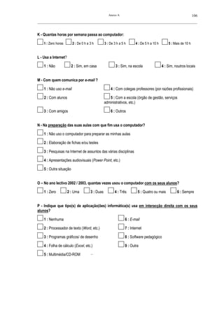 Anexo A                                                       106
__________________________________________________________________________________________________________



K - Quantas horas por semana passa ao computador:

    1 : Zero horas       2 : De 0 h a 3 h        3 : De 3 h a 5 h      4 : De 5 h a 10 h       5 : Mais de 10 h


L - Usa a Internet?

    1 : Não              2 : Sim, em casa                3 : Sim, na escola                4 : Sim, noutros locais


M - Com quem comunica por e-mail ?

    1 : Não uso e-mail                               4 : Com colegas professores (por razões profissionais)

    2 : Com alunos                                  5 : Com a escola (órgão de gestão, serviços
                                                 administrativos, etc.)

    3 : Com amigos                                   6 : Outros


N - Na preparação das suas aulas com que fim usa o computador?

    1 : Não uso o computador para preparar as minhas aulas

    2 : Elaboração de fichas e/ou testes

    3 : Pesquisas na Internet de assuntos das várias disciplinas

    4 : Apresentações audiovisuais (Power Point, etc.)

    5 : Outra situação


O – No ano lectivo 2002 / 2003, quantas vezes usou o computador com os seus alunos?

    1 : Zero          2 : Uma         3 : Duas          4 : Três         5 : Quatro ou mais          6 : Sempre


P - Indique que tipo(s) de aplicação(ões) informática(s) usa em interacção direita com os seus
alunos?

    1 : Nenhuma                                                 6 : E-mail

    2 : Processador de texto (Word, etc.)                       7 : Internet

    3 : Programas gráficos/ de desenho                          8 : Software pedagógico

    4 : Folha de cálculo (Excel, etc.)                          9 : Outra

    5 : Multimédia/CD-ROM             ——
 