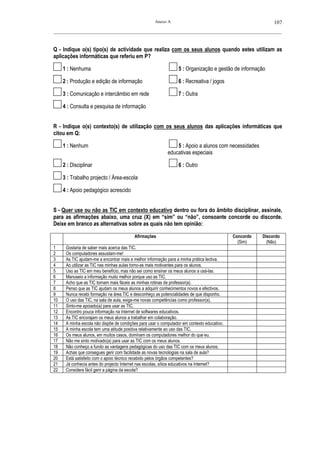 Anexo A                                                 107
__________________________________________________________________________________________________________



Q - Indique o(s) tipo(s) de actividade que realiza com os seus alunos quando estes utilizam as
aplicações informáticas que referiu em P?

     1 : Nenhuma                                                  5 : Organização e gestão de informação

     2 : Produção e edição de informação                          6 : Recreativa / jogos

     3 : Comunicação e intercâmbio em rede                        7 : Outra

     4 : Consulta e pesquisa de informação


R - Indique o(s) contexto(s) de utilização com os seus alunos das aplicações informáticas que
citou em Q:

     1 : Nenhum                                                 5 : Apoio a alunos com necessidades
                                                            educativas especiais

     2 : Disciplinar                                              6 : Outro

     3 : Trabalho projecto / Área-escola—

     4 : Apoio pedagógico acrescido


S - Quer use ou não as TIC em contexto educativo dentro ou fora do âmbito disciplinar, assinale,
para as afirmações abaixo, uma cruz (X) em “sim” ou “não”, consoante concorde ou discorde.
Deixe em branco as alternativas sobre as quais não tem opinião:

                                          Afirmações                                         Concordo   Discordo
                                                                                               (Sim)      (Não)
1     Gostaria de saber mais acerca das TIC.
2     Os computadores assustam-me!
3     As TIC ajudam-me a encontrar mais e melhor informação para a minha prática lectiva.
4     Ao utilizar as TIC nas minhas aulas torno-as mais motivantes para os alunos.
5     Uso as TIC em meu benefício, mas não sei como ensinar os meus alunos a usá-las.
6     Manuseio a informação muito melhor porque uso as TIC.
7     Acho que as TIC tornam mais fáceis as minhas rotinas de professor(a).
8     Penso que as TIC ajudam os meus alunos a adquirir conhecimentos novos e efectivos.
9     Nunca recebi formação na área TIC e desconheço as potencialidades de que disponho.
10    O uso das TIC, na sala de aula, exige-me novas competências como professor(a).
11    Sinto-me apoiado(a) para usar as TIC.
12    Encontro pouca informação na Internet de softwares educativos.
13    As TIC encorajam os meus alunos a trabalhar em colaboração.
14    A minha escola não dispõe de condições para usar o computador em contexto educativo.
15    A minha escola tem uma atitude positiva relativamente ao uso das TIC.
16    Os meus alunos, em muitos casos, dominam os computadores melhor do que eu.
17    Não me sinto motivado(a) para usar as TIC com os meus alunos.
18    Não conheço a fundo as vantagens pedagógicas do uso das TIC com os meus alunos.
19    Achas que consegues gerir com facilidade as novas tecnologias na sala de aula?
20    Está satisfeito com o apoio técnico recebido pelos órgãos competentes?
21    Já conhecia antes do projecto Internet nas escolas, sítios educativos na Internet?
22    Considera fácil gerir a página da escola?
 
