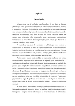 Capítulo I

                                          Introdução

        Vivemos uma era de profundas transformações. De um lado, a chamada
globalização, termo que se tornou obrigatório em todos os círculos intelectuais, políticos
e económicos. Fenómeno facilitado pelas novas tecnologias da informação pressupõe
uma evolução do tradicional processo de internacionalização de mercados oriundos dos
primórdios do capitalismo. Esse novo processo não é mais conduzido apenas por
nações, mas, sobretudo, pelas organizações antes denominadas multinacionais,
transnacionais ou mundializadas. Essas organizações gerem espaços que atravessam as
fronteiras territoriais. (Ianni, 1996).
        A velocidade crescente de aceleração, a globalização que envolve as
comunicações, os mercados, os fluxos de capitais e tecnologias, as trocas de ideias e
imagens, impõem a dissolução de fronteiras e de barreiras proteccionistas. Em todo
momento se estabelecem tensos diálogos entre o local e o global, a homogeneidade e a
diversidade, o real e o virtual, a ordem e o caos. (Curvello, 1997).
        Assim como o mundo muda, também as organizações mudam e com certeza
nesse cenário são as pessoas as que mais sofrem os impactos dessas transformações. O
funcionamento de qualquer organização depende fundamentalmente da qualidade das
pessoas que a compõe. Os sistemas de ensino não poderiam ser uma excepção a essa
norma e, talvez mais do que em qualquer outro tipo de organização, seu êxito dependerá
não apenas da qualidade das pessoas que as integram, mas da motivação revelada no
desempenho de seus papéis. Por isso mesmo, é essencial que as pessoas que fazem parte
de uma organização, neste caso específico as instituições de ensino do 1º ciclo, mais
propriamente o papel do professor envolvido com as tecnologias da informação e
comunicação, sejam do melhor nível de qualidade possível e tenham o desempenho
esperado.
        A escola precisa transcender o seu antigo papel de selectora e transmissora de
informação, procurando uma nova postura na qual são mais importantes as ligações
hierárquicas e relações entre as informações. As novas tecnologias da informação e
 