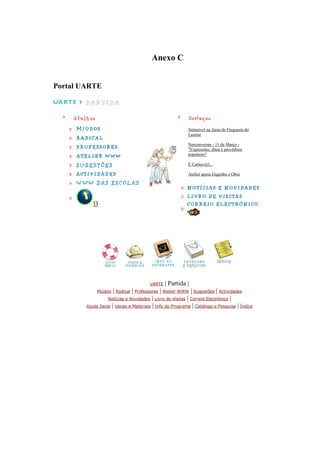 Anexo C


Portal UARTE




                                                          Netmóvel na Junta de Freguesia do
                                                          Lumiar

                                                          Netconversas - 11 de Março -
                                                          "Expressões, ditos e provérbios
                                                          populares"

                                                          É Carnav@l...

                                                          Atelier apoia Engenho e Obra




           D




                                       uARTE   | Partida |
             Miúdos  | Radical | Professores | Atelier WWW | Sugestões | Actividades
                  Notícias e Novidades   | Livro de Visitas | Correio Electrónico |
        Ajuda Geral | Ideias e Materiais | Info do Programa | Catálogo e Pesquisa | Índice
 