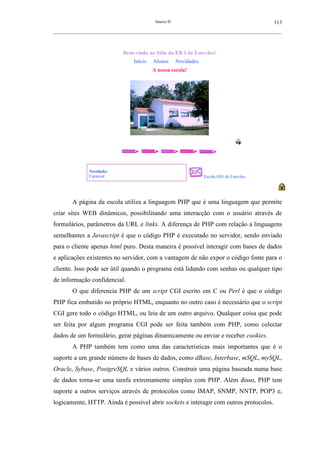 Anexo D                                                113
__________________________________________________________________________________________________________



                                Bem-vindo ao Sítio da EB 1 de Estevães!
                                     Início   Alunos     Novidades
                                              A nossa escola!




                Novidades
                Carnaval                                             Escola EB1 de Estevães




        A página da escola utiliza a linguagem PHP que é uma linguagem que permite
criar sites WEB dinâmicos, possibilitando uma interacção com o usuário através de
formulários, parâmetros da URL e links. A diferença de PHP com relação a linguagens
semelhantes a Javascript é que o código PHP é executado no servidor, sendo enviado
para o cliente apenas html puro. Desta maneira é possível interagir com bases de dados
e aplicações existentes no servidor, com a vantagem de não expor o código fonte para o
cliente. Isso pode ser útil quando o programa está lidando com senhas ou qualquer tipo
de informação confidencial.
        O que diferencia PHP de um script CGI escrito em C ou Perl é que o código
PHP fica embutido no próprio HTML, enquanto no outro caso é necessário que o script
CGI gere todo o código HTML, ou leia de um outro arquivo. Qualquer coisa que pode
ser feita por algum programa CGI pode ser feita também com PHP, como colectar
dados de um formulário, gerar páginas dinamicamente ou enviar e receber cookies.
        A PHP também tem como uma das características mais importantes que é o
suporte a um grande número de bases de dados, como dBase, Interbase, mSQL, mySQL,
Oracle, Sybase, PostgreSQL e vários outros. Construir uma página baseada numa base
de dados torna-se uma tarefa extremamente simples com PHP. Além disso, PHP tem
suporte a outros serviços através de protocolos como IMAP, SNMP, NNTP, POP3 e,
logicamente, HTTP. Ainda é possível abrir sockets e interagir com outros protocolos.
 