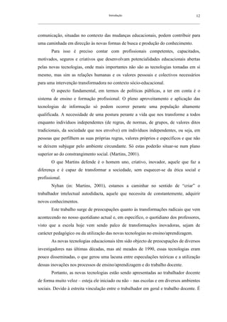 Introdução                                               12
__________________________________________________________________________________________________________



comunicação, situadas no contexto das mudanças educacionais, podem contribuir para
uma caminhada em direcção às novas formas de busca e produção do conhecimento.
        Para isso é preciso contar com profissionais competentes, capacitados,
motivados, seguros e criativos que desenvolvam potencialidades educacionais abertas
pelas novas tecnologias, onde mais importantes não são as tecnologias tomadas em si
mesmo, mas sim as relações humanas e os valores pessoais e colectivos necessários
para uma intervenção transformadora no contexto sócio-educacional.
        O aspecto fundamental, em termos de políticas públicas, a ter em conta é o
sistema de ensino e formação profissional. O pleno aproveitamento e aplicação das
tecnologias de informação só podem ocorrer perante uma população altamente
qualificada. A necessidade de uma postura perante a vida que nos transforme a todos
enquanto indivíduos independentes (de regras, de normas, de grupos, de valores ditos
tradicionais, da sociedade que nos envolve) em indivíduos independentes, ou seja, em
pessoas que perfilhem as suas próprias regras, valores próprios e específicos e que não
se deixem subjugar pelo ambiente circundante. Só estas poderão situar-se num plano
superior ao do constrangimento social. (Martins, 2001).
        O que Martins defende é o homem uno, criativo, inovador, aquele que faz a
diferença e é capaz de transformar a sociedade, sem esquecer-se da ética social e
profissional.
        Nyhan (in: Martins, 2001), estamos a caminhar no sentido de “criar” o
trabalhador intelectual autodidacta, aquele que necessita de constantemente, adquirir
novos conhecimentos.
        Este trabalho surge de preocupações quanto às transformações radicais que vem
acontecendo no nosso quotidiano actual e, em específico, o quotidiano dos professores,
visto que a escola hoje vem sendo palco de transformações inovadoras, sejam de
carácter pedagógico ou da utilização das novas tecnologias no ensino/aprendizagem.
        As novas tecnologias educacionais têm sido objecto de preocupações de diversos
investigadores nas últimas décadas, mas até meados de 1990, essas tecnologias eram
pouco disseminadas, o que gerou uma lacuna entre especulações teóricas e a utilização
dessas inovações nos processos de ensino/aprendizagem e do trabalho docente.
        Portanto, as novas tecnologias estão sendo apresentadas ao trabalhador docente
de forma muito veloz – esteja ele iniciado ou não – nas escolas e em diversos ambientes
sociais. Devido à estreita vinculação entre o trabalhador em geral e trabalho docente. É
 
