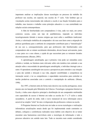 Introdução                                               13
__________________________________________________________________________________________________________



importante analisar as implicações dessas tecnologias no processo de trabalho do
professor nas escolas, em especial, nas escolas do 1º ciclo. Vale lembrar que as
vinculações acima mencionadas não reduzem a escola à sua função formadora para o
trabalho, mas inserem o trabalho como princípio educativo e a sua centralidade nas
relações sociais contemporâneas.
         A falta de familiaridade com computadores é vista, cada vez mais, em certos
contextos sociais, como um tipo de analfabetismo, impondo ao indivíduo
tecnologicamente iletrado o mesmo estigma que recai sobre o analfabeto tradicional.
Assim, a valorização simbólica do computador e de seus usos bem como a migração de
práticas quotidianas para o ambiente do computador contribuem para a “naturalização”
de seu uso e, consequentemente, para que professores não familiarizados com
computadores não se sintam socialmente diminuídos, devem buscar activamente, junto
a seus pares ou a seus alunos, a ajuda de que necessitam para se tornarem letrados
electronicamente. (Buzato, 2001).
         A aprendizagem autodirigida, que à primeira vista pode ser entendida como
solitária e isolada, na literatura mais relevante sobre esta temática tem centrado a sua
atenção sobre a necessidade da aprendizagem autodirigida, o indivíduo interagir com o
outro. O aprendente autodirigido tem acesso a perspectivas para entender a sua situação
e para dar sentido e direcção à sua vida, adquirir sensibilidade e competência na
interacção social, e ter as competências e capacidades necessárias para controlar as
tarefas produtivas associadas com o controlo e manipulação do ambiente. (Moura,
1998).
         Em 1997, a Internet entra de forma mais decisiva nas escolas portuguesas, nesse
mesmo ano era lançado pelo Ministério da Ciência e Tecnologia o programa Internet na
Escola, e tinha como objectivo principal a distribuição de um computador multimédia
com capacidade de acesso à Internet em todas as escolas do 1º e 2º ciclos e ainda
secundários. A partir de então, todo o novo manancial de nova informação estava
acessível ao simples “click” do rato e à disposição dos professores e alunos na escola.
         O Programa Internet na Escola tem em todas as novas tecnologias e realizações
informáticas actualizações anuais desde que foi implementada sendo constantes os
debates, colóquios e conferências realizados nesse âmbito com objectivo de se tentar
encontrar uma harmoniosa convivência entre a tecnologia de informação e todo o
processo educativo em sentido mais lato. Tudo se encontra num estado considerado
 