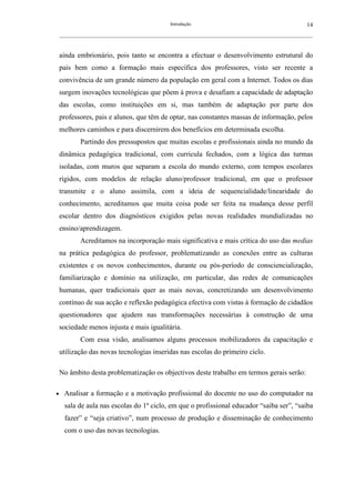 Introdução                                               14
    __________________________________________________________________________________________________________



    ainda embrionário, pois tanto se encontra a efectuar o desenvolvimento estrutural do
    país bem como a formação mais específica dos professores, visto ser recente a
    convivência de um grande número da população em geral com a Internet. Todos os dias
    surgem inovações tecnológicas que põem à prova e desafiam a capacidade de adaptação
    das escolas, como instituições em si, mas também de adaptação por parte dos
    professores, pais e alunos, que têm de optar, nas constantes massas de informação, pelos
    melhores caminhos e para discernirem dos benefícios em determinada escolha.
            Partindo dos pressupostos que muitas escolas e profissionais ainda no mundo da
    dinâmica pedagógica tradicional, com curricula fechados, com a lógica das turmas
    isoladas, com muros que separam a escola do mundo externo, com tempos escolares
    rígidos, com modelos de relação aluno/professor tradicional, em que o professor
    transmite e o aluno assimila, com a ideia de sequencialidade/linearidade do
    conhecimento, acreditamos que muita coisa pode ser feita na mudança desse perfil
    escolar dentro dos diagnósticos exigidos pelas novas realidades mundializadas no
    ensino/aprendizagem.
            Acreditamos na incorporação mais significativa e mais crítica do uso das medias
    na prática pedagógica do professor, problematizando as conexões entre as culturas
    existentes e os novos conhecimentos, durante ou pós-período de consciencialização,
    familiarização e domínio na utilização, em particular, das redes de comunicações
    humanas, quer tradicionais quer as mais novas, concretizando um desenvolvimento
    contínuo de sua acção e reflexão pedagógica efectiva com vistas à formação de cidadãos
    questionadores que ajudem nas transformações necessárias à construção de uma
    sociedade menos injusta e mais igualitária.
            Com essa visão, analisamos alguns processos mobilizadores da capacitação e
    utilização das novas tecnologias inseridas nas escolas do primeiro ciclo.

    No âmbito desta problematização os objectivos deste trabalho em termos gerais serão:

•     Analisar a formação e a motivação profissional do docente no uso do computador na
      sala de aula nas escolas do 1º ciclo, em que o profissional educador “saiba ser”, “saiba
      fazer” e “seja criativo”, num processo de produção e disseminação de conhecimento
      com o uso das novas tecnologias.
 