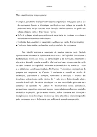 Introdução                                               15
__________________________________________________________________________________________________________



Mais especificamente iremos procurar:


•   Compilar, caracterizar e reflectir sobre algumas experiências pedagógicas com o uso
    do computador, Internet e telemáticas significativas, com enfoque na actuação de
    professores tanto no que concerne a sua formação contínua quanto a sua prática em
    sala de aula junto a alunos de escolas do 1ºciclo;
•   Reflectir soluções viáveis para projectos de capacitação do professor com vistas à
    melhoria na transmissão de conhecimento;
•   Confrontar dados, qualitativos e quantitativos, obtidos nas escolas de primeiro ciclo;
•   Confrontar dados obtidos, analisando o nível de satisfação dos professores.


         Este trabalho encontra-se organizado da seguinte maneira: neste Capítulo
apresentamos o interesse e os objectivos do nosso estudo. No Capítulo II descrevemos a
fundamentação teórica das teorias da aprendizagem e da motivação, enfatizando a
educação e formação baseada no modelo relacional que leva a compreensão da escola
de forma sistémica. No Capítulo III analisamos as características das escolas do 1º ciclo
e as plataformas tecnológicas instaladas. No Capítulo IV discutimos a metodologia da
pesquisa que adoptamos. No Capítulo V analisamos o material de recolha de
informação, questionário e anotações, verificamos a utilização e inserção das
tecnologias no âmbito das escolas públicas do 1º ciclo, através da investigação sobre o
domínio da utilização das novas tecnologias e as suas necessidades para essa nova
concepção da realidade. No Capítulo VI desenvolvemos nossas constatações,
perspectivas e proposições, esboçando algumas recomendações com base nos resultados
alcançados na pesquisa, que no nosso entender, podem contribuir para utilização e
inserção dessas novas tecnologias no ensino de forma eficiente ao serem incorporados
pelos professores, através da formação num ambiente de aprendizagem propício.
 