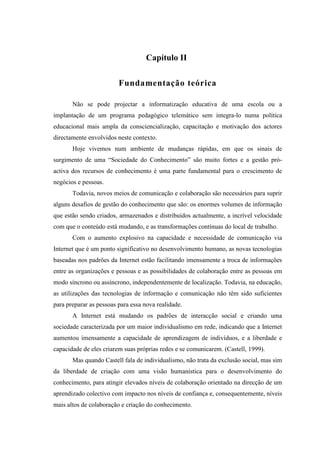 Capítulo II

                         Fundamentação teórica

       Não se pode projectar a informatização educativa de uma escola ou a
implantação de um programa pedagógico telemático sem integra-lo numa política
educacional mais ampla da consciencialização, capacitação e motivação dos actores
directamente envolvidos neste contexto.
       Hoje vivemos num ambiente de mudanças rápidas, em que os sinais de
surgimento de uma “Sociedade do Conhecimento” são muito fortes e a gestão pró-
activa dos recursos de conhecimento é uma parte fundamental para o crescimento de
negócios e pessoas.
       Todavia, novos meios de comunicação e colaboração são necessários para suprir
alguns desafios de gestão do conhecimento que são: os enormes volumes de informação
que estão sendo criados, armazenados e distribuídos actualmente, a incrível velocidade
com que o conteúdo está mudando, e as transformações contínuas do local de trabalho.
       Com o aumento explosivo na capacidade e necessidade de comunicação via
Internet que é um ponto significativo no desenvolvimento humano, as novas tecnologias
baseadas nos padrões da Internet estão facilitando imensamente a troca de informações
entre as organizações e pessoas e as possibilidades de colaboração entre as pessoas em
modo síncrono ou assíncrono, independentemente de localização. Todavia, na educação,
as utilizações das tecnologias de informação e comunicação não têm sido suficientes
para preparar as pessoas para essa nova realidade.
       A Internet está mudando os padrões de interacção social e criando uma
sociedade caracterizada por um maior individualismo em rede, indicando que a Internet
aumentou imensamente a capacidade de aprendizagem de indivíduos, e a liberdade e
capacidade de eles criarem suas próprias redes e se comunicarem. (Castell, 1999).
       Mas quando Castell fala de individualismo, não trata da exclusão social, mas sim
da liberdade de criação com uma visão humanística para o desenvolvimento do
conhecimento, para atingir elevados níveis de colaboração orientado na direcção de um
aprendizado colectivo com impacto nos níveis de confiança e, consequentemente, níveis
mais altos de colaboração e criação do conhecimento.
 