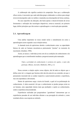 Fundamentação teórica                                         17
__________________________________________________________________________________________________________



        A colaboração não significa ausência de competição. Para que a colaboração
eficaz ocorra, é necessário que cada indivíduo/grupo colaborador se esforce para atingir
níveis de desempenho cada vez melhor e mantenha esse desempenho de forma contínua.
        No caso específico da educação, não basta apenas o desenvolvimento de novas
ferramentas e utilização das tecnologias disponíveis, torna-se essencial, em primeiro
lugar, definir princípios que irão nortear a aprendizagem e a motivação para aprender.



2.1. Aprendizagem


        Uma análise importante no nosso estudo inclui o entendimento de como a
aprendizagem ocorre segundo a sua evolução teórica.
        A chamada teoria do apriorismo aborda o conhecimento como: as capacidades
básicas de cada ser humano encontram-se praticamente “prontas” no momento do
nascimento. (Gardner, 1996).
        Assim, ao nascer, o indivíduo já trás com ele as condições do conhecimento e da
aprendizagem que se manifestarão imediata e progressivamente pela maturação.


               Toda a actividade de conhecimento é exclusiva do sujeito, o meio não
               participa. (Moura, Azevedo e Mahlecke, 2001, p. 3).


        Nessa corrente a relação sujeito versus objecto, não há nada no objecto que o
defina como tal e a imagem que fazemos dele não dá conta de seu conteúdo, em que o
pensamento (racional) não se conduz respectiva e passivamente perante a experiência,
mas sim espontânea e altivamente.
        Dentro do apriorismo surge a teoria da Gestalt, a qual crê na preformação do
conhecimento. A ideia essencial é de que o conhecimento se produz porque existe no
ser humano, uma capacidade interna inata que predispõe o sujeito ao conhecimento,
sendo a experiência desconsiderada.
        Experiências realizadas por pesquisadores “gestaltistas” demonstram que as
experiências passadas de um indivíduo afectam a sua percepção de estímulo e, como
resultado afecta a sua resposta ao estímulo.
 