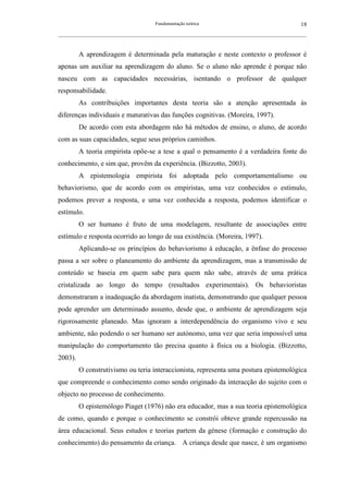 Fundamentação teórica                                         18
__________________________________________________________________________________________________________



         A aprendizagem é determinada pela maturação e neste contexto o professor é
apenas um auxiliar na aprendizagem do aluno. Se o aluno não aprende é porque não
nasceu com as capacidades necessárias, isentando o professor de qualquer
responsabilidade.
         As contribuições importantes desta teoria são a atenção apresentada às
diferenças individuais e maturativas das funções cognitivas. (Moreira, 1997).
         De acordo com esta abordagem não há métodos de ensino, o aluno, de acordo
com as suas capacidades, segue seus próprios caminhos.
         A teoria empirista opõe-se a tese a qual o pensamento é a verdadeira fonte do
conhecimento, e sim que, provêm da experiência. (Bizzotto, 2003).
         A epistemologia empirista foi adoptada pelo comportamentalismo ou
behaviorismo, que de acordo com os empiristas, uma vez conhecidos o estímulo,
podemos prever a resposta, e uma vez conhecida a resposta, podemos identificar o
estímulo.
         O ser humano é fruto de uma modelagem, resultante de associações entre
estímulo e resposta ocorrido ao longo de sua existência. (Moreira, 1997).
         Aplicando-se os princípios do behaviorismo à educação, a ênfase do processo
passa a ser sobre o planeamento do ambiente da aprendizagem, mas a transmissão de
conteúdo se baseia em quem sabe para quem não sabe, através de uma prática
cristalizada ao longo do tempo (resultados experimentais). Os behavioristas
demonstraram a inadequação da abordagem inatista, demonstrando que qualquer pessoa
pode aprender um determinado assunto, desde que, o ambiente de aprendizagem seja
rigorosamente planeado. Mas ignoram a interdependência do organismo vivo e seu
ambiente, não podendo o ser humano ser autónomo, uma vez que seria impossível uma
manipulação do comportamento tão precisa quanto à física ou a biologia. (Bizzotto,
2003).
         O construtivismo ou teria interaccionista, representa uma postura epistemológica
que compreende o conhecimento como sendo originado da interacção do sujeito com o
objecto no processo de conhecimento.
         O epistemólogo Piaget (1976) não era educador, mas a sua teoria epistemológica
de como, quando e porque o conhecimento se constrói obteve grande repercussão na
área educacional. Seus estudos e teorias partem da génese (formação e construção do
conhecimento) do pensamento da criança. A criança desde que nasce, é um organismo
 