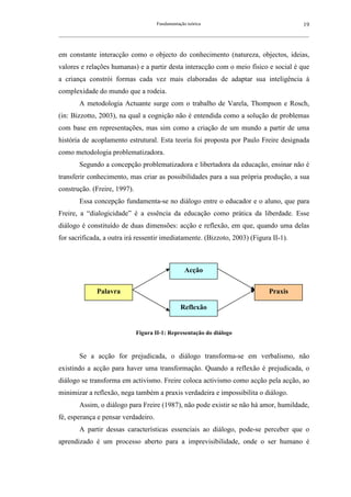 Fundamentação teórica                                         19
__________________________________________________________________________________________________________



em constante interacção como o objecto do conhecimento (natureza, objectos, ideias,
valores e relações humanas) e a partir desta interacção com o meio físico e social é que
a criança constrói formas cada vez mais elaboradas de adaptar sua inteligência à
complexidade do mundo que a rodeia.
        A metodologia Actuante surge com o trabalho de Varela, Thompson e Rosch,
(in: Bizzotto, 2003), na qual a cognição não é entendida como a solução de problemas
com base em representações, mas sim como a criação de um mundo a partir de uma
história de acoplamento estrutural. Esta teoria foi proposta por Paulo Freire designada
como metodologia problematizadora.
        Segundo a concepção problematizadora e libertadora da educação, ensinar não é
transferir conhecimento, mas criar as possibilidades para a sua própria produção, a sua
construção. (Freire, 1997).
        Essa concepção fundamenta-se no diálogo entre o educador e o aluno, que para
Freire, a “dialogicidade” é a essência da educação como prática da liberdade. Esse
diálogo é constituído de duas dimensões: acção e reflexão, em que, quando uma delas
for sacrificada, a outra irá ressentir imediatamente. (Bizzoto, 2003) (Figura II-1).



                                                      Acção


                Palavra                                                                  Praxis

                                                    Reflexão


                                Figura II-1: Representação do diálogo



        Se a acção for prejudicada, o diálogo transforma-se em verbalismo, não
existindo a acção para haver uma transformação. Quando a reflexão é prejudicada, o
diálogo se transforma em activismo. Freire coloca activismo como acção pela acção, ao
minimizar a reflexão, nega também a praxis verdadeira e impossibilita o diálogo.
        Assim, o diálogo para Freire (1987), não pode existir se não há amor, humildade,
fé, esperança e pensar verdadeiro.
        A partir dessas características essenciais ao diálogo, pode-se perceber que o
aprendizado é um processo aberto para a imprevisibilidade, onde o ser humano é
 