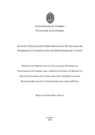 UNIVERSIDADE DE COIMBRA
                 FACULDADE DE ECONOMIA




ANÁLISE À CRIAÇÃO DE CONHECIMENTO DAS TECNOLOGIAS DE
INFORMAÇÃO E COMUNICAÇÃO NOS PROFESSORES DO 1º CICLO




   DISSERTAÇÃO APRESENTADA NA FACULDADE DE ECONOMIA DA

UNIVERSIDADE DE COIMBRA PARA A OBTENÇÃO DO GRAU DE MESTRE EM

 GESTÃO DA INFORMAÇÃO NAS ORGANIZAÇÕES, SOB ORIENTAÇÃO DO

   PROFESSOR DOUTOR JOÃO VERÍSSIMO OLIVEIRA LISBOA (FEUC).




                 MARIA DA PENHA BOINA DALVI




                           COIMBRA
                            2004
 