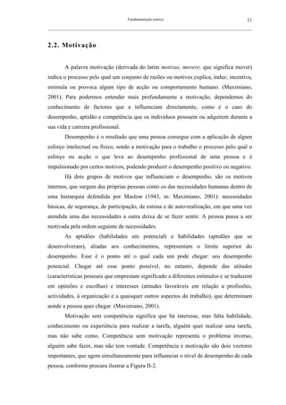 Fundamentação teórica                                         21
__________________________________________________________________________________________________________



2.2. Motivação


        A palavra motivação (derivada do latim motivus, movere, que significa mover)
indica o processo pelo qual um conjunto de razões ou motivos explica, induz, incentiva,
estimula ou provoca algum tipo de acção ou comportamento humano. (Maximiano,
2001). Para podermos entender mais profundamente a motivação, dependemos do
conhecimento de factores que a influenciam directamente, como é o caso do
desempenho, aptidão e competência que os indivíduos possuem ou adquirem durante a
sua vida e carreira profissional.
        Desempenho é o resultado que uma pessoa consegue com a aplicação de algum
esforço intelectual ou físico, sendo a motivação para o trabalho o processo pelo qual o
esforço ou acção o que leva ao desempenho profissional de uma pessoa e é
impulsionado por certos motivos, podendo produzir o desempenho positivo ou negativo.
        Há dois grupos de motivos que influenciam o desempenho, são os motivos
internos, que surgem das próprias pessoas como os das necessidades humanas dentro de
uma hierarquia defendida por Maslow (1943, in: Maximiano, 2001): necessidades
básicas, de segurança, de participação, de estima e de auto-realização, em que uma vez
atendida uma das necessidades a outra deixa de se fazer sentir. A pessoa passa a ser
motivada pela ordem seguinte de necessidades.
        As aptidões (habilidades em potencial) e habilidades (aptidões que se
desenvolveram), aliadas aos conhecimentos, representam o limite superior do
desempenho. Esse é o ponto até o qual cada um pode chegar: seu desempenho
potencial. Chegar até esse ponto possível, no entanto, depende das atitudes
(características pessoais que emprestam significado a diferentes estímulos e se traduzem
em opiniões e escolhas) e interesses (atitudes favoráveis em relação a profissões,
actividades, à organização e a quaisquer outros aspectos do trabalho), que determinam
aonde a pessoa quer chegar. (Maximiano, 2001).
        Motivação sem competência significa que há interesse, mas falta habilidade,
conhecimento ou experiência para realizar a tarefa, alguém quer realizar uma tarefa,
mas não sabe como. Competência sem motivação representa o problema inverso,
alguém sabe fazer, mas não tem vontade. Competência e motivação são dois vectores
importantes, que agem simultaneamente para influenciar o nível de desempenho de cada
pessoa, conforme procura ilustrar a Figura II-2.
 