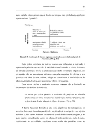 Fundamentação teórica                                      23
__________________________________________________________________________________________________________



que o trabalho ofereça algum grau de desafio ou interesse para o trabalhador, conforme
representado na Figura II-3.


             Presença

                             O trabalho é
                                                        Trabalho e ambiente
                             factor de motivação,
                                                        são percebidos como
                             mas o ambiente não
             Motivacionais


                                                        satisfatórios.
                             é bom.
              Factores




                             Ambiente e trabalho        O ambiente é bom, mas
                             percebidos como            o trabalho não é
                             insatisfatórios.           suficiente para motivar.

                             Ausência                                         Presença
                                            Factores Higiénicos

      Figura II-3: Combinação de factores higiénicos e motivadores no trabalho (adaptado de
                                    Maximiano, 2001, p. 362)


        Outra ordem importante de motivos externos que influenciam a motivação é
representada pelos factores sociais. A sociedade constrói atitudes e valores diferentes
em latitudes diferentes e produz as chamadas necessidades socialmente adquiridas, são
perseguidos não por sua natureza intrínseca, mas pela capacidade de valorizar o seu
possuidor aos olhos de seus vizinhos, colegas ou conterrâneos, e são influências da
educação, religião, folclore, usos e costumes, valores e propaganda.
        Estas teorias estudam a motivação como um processo, não se limitando ao
levantamento dos factores de motivação.


              As metas que podem permitir a realização do professor no domínio
              profissional, não são a existência do incentivo que motiva o professor, mas
              o facto de este desejar alcançá-lo. (Neves de Jesus, 1996, p. 99).


        A Teoria Relacional de Nuttin é uma teoria cognitivista da motivação que se
aproxima da corrente humanista por defender a realização de investigações com sujeitos
humanos. A tese central da teoria, tal como das teorias interaccionistas em geral, é de
que o sujeito e o mundo estão sempre em relação, só tendo sentido um a partir do outro,
considerando as necessidades cognitivas como sendo tão primárias como as
 