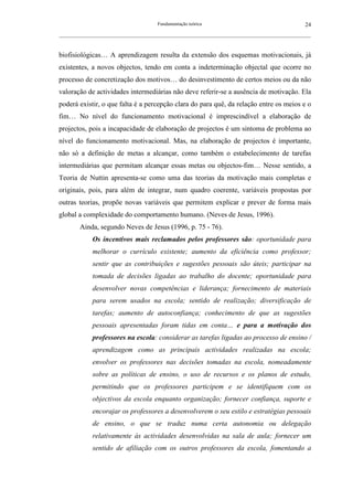 Fundamentação teórica                                         24
__________________________________________________________________________________________________________



biofisiológicas… A aprendizagem resulta da extensão dos esquemas motivacionais, já
existentes, a novos objectos, tendo em conta a indeterminação objectal que ocorre no
processo de concretização dos motivos… do desinvestimento de certos meios ou da não
valoração de actividades intermediárias não deve referir-se a ausência de motivação. Ela
poderá existir, o que falta é a percepção clara do para quê, da relação entre os meios e o
fim… No nível do funcionamento motivacional é imprescindível a elaboração de
projectos, pois a incapacidade de elaboração de projectos é um sintoma de problema ao
nível do funcionamento motivacional. Mas, na elaboração de projectos é importante,
não só a definição de metas a alcançar, como também o estabelecimento de tarefas
intermediárias que permitam alcançar essas metas ou objectos-fim… Nesse sentido, a
Teoria de Nuttin apresenta-se como uma das teorias da motivação mais completas e
originais, pois, para além de integrar, num quadro coerente, variáveis propostas por
outras teorias, propõe novas variáveis que permitem explicar e prever de forma mais
global a complexidade do comportamento humano. (Neves de Jesus, 1996).
        Ainda, segundo Neves de Jesus (1996, p. 75 - 76).
              Os incentivos mais reclamados pelos professores são: oportunidade para
              melhorar o currículo existente; aumento da eficiência como professor;
              sentir que as contribuições e sugestões pessoais são úteis; participar na
              tomada de decisões ligadas ao trabalho do docente; oportunidade para
              desenvolver novas competências e liderança; fornecimento de materiais
              para serem usados na escola; sentido de realização; diversificação de
              tarefas; aumento de autoconfiança; conhecimento de que as sugestões
              pessoais apresentadas foram tidas em conta… e para a motivação dos
              professores na escola: considerar as tarefas ligadas ao processo de ensino /
              aprendizagem como as principais actividades realizadas na escola;
              envolver os professores nas decisões tomadas na escola, nomeadamente
              sobre as políticas de ensino, o uso de recursos e os planos de estudo,
              permitindo que os professores participem e se identifiquem com os
              objectivos da escola enquanto organização; fornecer confiança, suporte e
              encorajar os professores a desenvolverem o seu estilo e estratégias pessoais
              de ensino, o que se traduz numa certa autonomia ou delegação
              relativamente às actividades desenvolvidas na sala de aula; fornecer um
              sentido de afiliação com os outros professores da escola, fomentando a
 