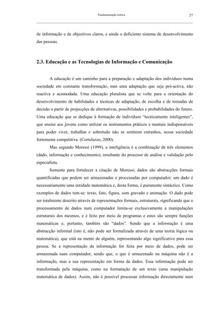 Fundamentação teórica                                         27
__________________________________________________________________________________________________________



de informação e de objectivos claros, e ainda o deficiente sistema de desenvolvimento
das pessoas.



2.3. Educação e as Tecnologias de Informação e Comunicação


        A educação é um caminho para a preparação e adaptação dos indivíduos numa
sociedade em constante transformação, mas uma adaptação que seja pró-activa, não
reactiva e acomodada. Uma educação pluralista que se volte para a orientação do
desenvolvimento de habilidades e técnicas de adaptação, de escolha e de tomadas de
decisão a partir de projecções de alternativas, possibilidades e probabilidades do futuro.
Uma educação que se dedique à formação de indivíduos “tecnicamente inteligentes”,
que ensine aos jovens como utilizar os instrumentos práticos e mentais indispensáveis
para poder viver, trabalhar e sobretudo não se sentirem estranhos, nessa sociedade
fortemente competitiva. (Cortelazzo, 2000).
        Mas segundo Moressi (1999), a inteligência é a combinação de três elementos
(dado, informação e conhecimento), resultante do processo de análise e validação pelo
especialista.
        Somente para fortalecer a citação de Moressi; dados são abstracções formais
quantificadas que podem ser armazenadas e processadas por computador; um dado é
necessariamente uma entidade matemática e, desta forma, é puramente sintáctico. Como
exemplos de dados tem-se: texto, foto, figura, som gravado e animação. O dado pode
ser totalmente descrito através de representações formais, estruturais, significando que o
processamento de dados num computador limita-se exclusivamente a manipulações
estruturais dos mesmos, e é feito por meio de programas e estes são sempre funções
matemáticas e, portanto, também são “dados”. Sendo que a informação é uma
abstracção informal (isto é, não pode ser formalizada através de uma teoria lógica ou
matemática), que está na mente de alguém, representando algo significativo para essa
pessoa. Se a representação da informação for feita por meio de dados, pode ser
armazenada num computador, sendo que, o que é armazenado na máquina não é a
informação, mas a sua representação em forma de dados. Essa informação pode ser
transformada pela máquina, como na formatação de um texto (uma manipulação
matemática de dados). Assim, não é possível processar informação directamente num
 