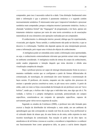 Fundamentação teórica                                         28
__________________________________________________________________________________________________________



computador, para isso é necessário reduzi-la a dado. Uma distinção fundamental entre
dado e informação é que o primeiro é puramente sintáctico e o segundo contém
necessariamente semântica. É interessante notar que é impossível introduzir e processar
semântica num computador, porque a máquina mesma é puramente sintáctica. Assim, a
chamada “semântica formal” das “linguagens” de programação, é de facto, apenas um
tratamento sintáctico expresso por meio de uma teoria axiomática ou de associações
matemáticas de seus elementos com operações realizadas por um computador.
        O conhecimento é a abstracção interior, pessoal, diálogo que foi experimentado,
vivenciado, por alguém. Nesse sentido, o conhecimento não pode ser descrito; o que se
descreve é a informação. Também não depende apenas de uma interpretação pessoal,
como a informação, pois requer uma vivência do objecto do conhecimento.
         A inteligência pode ser entendida como sendo a informação como oportunidade,
ou seja, o conhecimento contextualmente relevante que permite actuar como vantagem
no ambiente considerado. A inteligência resulta da síntese de corpos de conhecimento,
sendo usados julgamento e intuição daquele que toma decisões e obtida uma
visualização completa da situação.
        Hoje o professor precisa ser capaz de interagir dinamicamente frente às novas e
mutantes realidades sociais que se configuram a partir de formas diferenciadas de
comunicação, de tecnologias, de constituição dos seres humanos e reestruturação de
laços sociais. O professor, ele mesmo, enquanto um dos sujeitos dos processos de
ensinar e aprender precisa constituir-se outro, se pôr nesse novo cenário. A partir de
então, cada vez mais se forja a necessidade da formação de um professor com um “novo
habitus”, sendo que, o habitus não é algo que o indivíduo tem, mas algo que ele é. Na
verdade, o habitus é a própria inteligência accionada, potencializada em campos
específicos, constituindo-se em conjunto de operações específicas, capazes de
activamente gerar vários novos esquemas de acções.
        Seguindo os estudos da Cortelazzo (2000), o professor tem sido formado para
exercer a função de distribuidor de informação e, mais ainda, em um ambiente de
aprendizagem que não corresponde ao mundo real fora da escola. Esse profissional se
vê colocado diante de alunos que, de uma forma ou de outra, estão expostos às mais
recentes tecnologias de comunicação. Sua reacção só pode ser de dois tipos: ou
amedronta-se de tal forma e recusa-se a aceitar, a reconhecer a importância e a conhecer
seu funcionamento bem como apropriar-se dela, ou passa a usá-la dentro daquele
 