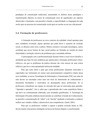Fundamentação teórica                                         29
__________________________________________________________________________________________________________



paradigma de comunicação tradicional, aumentando os defeitos desse paradigma e
transformando objectos ou meios de comunicação ricos de significados em suportes
aborrecidos e frustrantes, sem perceber a função, a especificidade e a linguagem de cada
media quer no processo de comunicação social quer no escolar ou em sua vida pessoal.



2.4. Formação de professores


        A formação de professores no novo contexto da realidade virtual apontam para
uma verdadeira revolução, alguns apostam que pode haver o aumento da exclusão
social, os abismos entre ricos e pobres. Muitos resistem à inovação tecnológica, outros
acreditam que novas formas de laço social podem ser firmadas no sentido de maior
fraternidade e resolução colectiva de problemas que a sociedade enfrenta.
        A preocupação com a profissionalização docente frente a esses novos desafios e
atendendo que hoje há uma tendência que aponta para a formação profissional crítico-
reflexiva, em que os problemas da prática docente são visto através de uma crítica
reflexiva, que leva a uma apropriação teórica da realidade.
        Para que surta efeito e para que exista profissionais altamente motivados e
capacitados nas instituições de ensino num posicionamento competitivo diante dessa
nova realidade, as novas Tecnologias de Informação e Comunicação (TIC) nas salas de
aula devem ser encaradas como mais um meio de transmissão de conhecimento e
ferramenta facilitadora e motivadora ao desempenho desse profissional. Se os
professores vislumbram seu espaço no mercado têm que ter motivação para aprender.
“Aprender a aprender”, isto é, saber que o aprendizado não é uma experiência finita e
que deve ser continuamente elaborada, com resultados gratificantes. A Tecnologia de
Informação (TI) pode colaborar decisivamente ao contribuir à Gestão do Conhecimento,
ao permitir a sistematização do “saber” e do “decidir” ajudando a instituição a conhecer
melhor suas virtudes e falhas, a desenvolver suas competências. (Jamil, 2001).
        Para que os professores venham a superar a própria exclusão frente as TIC,
devem manter uma postura inteligente na busca da literacia digital e a autoformação.
 