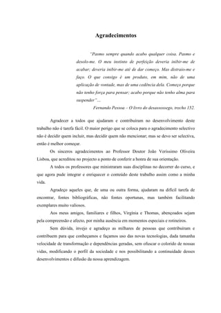 Agradecimentos


                             “Pasmo sempre quando acabo qualquer coisa. Pasmo e
                      desolo-me. O meu instinto de perfeição deveria inibir-me de
                      acabar; deveria inibir-me até de dar começo. Mas distraio-me e
                      faço. O que consigo é um produto, em mim, não de uma
                      aplicação de vontade, mas de uma cedência dela. Começo porque
                      não tenho força para pensar; acabo porque não tenho alma para
                      suspender”…
                               Fernando Pessoa – O livro do desassossego, trecho 152.

        Agradecer a todos que ajudaram e contribuíram no desenvolvimento deste
trabalho não é tarefa fácil. O maior perigo que se coloca para o agradecimento selectivo
não é decidir quem incluir, mas decidir quem não mencionar; mas se devo ser selectiva,
então é melhor começar.
        Os sinceros agradecimentos ao Professor Doutor João Veríssimo Oliveira
Lisboa, que acreditou no projecto a ponto de conferir a honra de sua orientação.
        A todos os professores que ministraram suas disciplinas no decorrer do curso, e
que agora pude integrar e enriquecer o conteúdo deste trabalho assim como a minha
vida.
        Agradeço aqueles que, de uma ou outra forma, ajudaram na difícil tarefa de
encontrar, fontes bibliográficas, não fontes oportunas, mas também facilitando
exemplares muito valiosos.
        Aos meus amigos, familiares e filhos, Virgínia e Thomas, abençoados sejam
pela compreensão e afecto, por minha ausência em momentos especiais e rotineiros.
        Sem dúvida, invejo e agradeço as milhares de pessoas que contribuíram e
contribuem para que conheçamos e façamos uso das novas tecnologias, dada tamanha
velocidade de transformação e dependências geradas, sem ofuscar o colorido de nossas
vidas, modificando o perfil da sociedade e nos possibilitando a continuidade desses
desenvolvimentos e difusão da nossa aprendizagem.
 