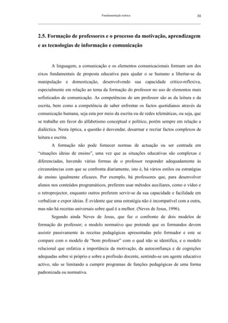 Fundamentação teórica                                         30
__________________________________________________________________________________________________________



2.5. Formação de professores e o processo da motivação, aprendizagem
e as tecnologias de informação e comunicação


        A linguagem, a comunicação e os elementos comunicacionais formam um dos
eixos fundamentais de proposta educativa para ajudar o se humano a libertar-se da
manipulação e domesticação, desenvolvendo sua capacidade crítico-reflexiva,
especialmente em relação ao tema da formação do professor no uso de elementos mais
sofisticados de comunicação. As competências de um professor são as da leitura e da
escrita, bem como a competência de saber enfrentar os factos quotidianos através da
comunicação humana, seja esta por meio da escrita ou de redes telemáticas, ou seja, que
se trabalhe em favor do alfabetismo conceptual e político, porém sempre em relação a
dialéctica. Nesta óptica, a questão é desvendar, desarmar e recriar factos complexos de
leitura e escrita.
        A formação não pode fornecer normas de actuação ou ser centrada em
“situações ideias de ensino”, uma vez que as situações educativas são complexas e
diferenciadas, havendo várias formas de o professor responder adequadamente às
circunstâncias com que se confronta diariamente, isto é, há vários estilos ou estratégias
de ensino igualmente eficazes. Por exemplo, há professores que, para desenvolver
alunos nos conteúdos programáticos, preferem usar métodos auxiliares, como o vídeo e
o retroprojector, enquanto outros preferem servir-se da sua capacidade e facilidade em
verbalizar e expor ideias. É evidente que uma estratégia não é incompatível com a outra,
mas não há receitas universais sobre qual é a melhor. (Neves de Jesus, 1996).
        Segundo ainda Neves de Jesus, que faz o confronto de dois modelos de
formação do professor; o modelo normativo que pretende que os formandos devem
assistir passivamente às receitas pedagógicas apresentadas pelo formador e este se
compare com o modelo de “bom professor” com o qual não se identifica, e o modelo
relacional que enfatiza a importância da motivação, da autoconfiança e de cognições
adequadas sobre si próprio e sobre a profissão docente, sentindo-se um agente educativo
activo, não se limitando a cumprir programas de funções pedagógicas de uma forma
padronizada ou normativa.
 