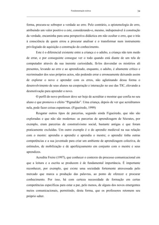 Fundamentação teórica                                         34
__________________________________________________________________________________________________________



forma, procura-se sobrepor a verdade ao erro. Pelo contrário, a epistemologia do erro,
atribuindo um valor positivo a este, considerando-o, mesmo, indispensável à construção
da verdade, encaminha para uma perspectiva didáctica em não ocultar o erro, que o trás
à consciência de quem errou a procurar analisar e o transformar num instrumento
privilegiado de aquisição e construção do conhecimento.
        Este é o diferencial existente entre a criança e o adulto, a criança não tem medo
de errar, e por conseguinte consegue ver o todo quando está diante de um tela de
computador através da sua inerente curiosidade, fá-los desvendar os mistérios ali
presentes, levando ao erro e ao aprendizado, enquanto, o adulto, é altamente crítico e
recriminador dos seus próprios actos, não podendo errar e erroneamente deixando assim
de explorar o novo e aprender com os erros, não aglutinando dessa forma o
desenvolvimento de seus alunos na cooperação e interacção no uso das TIC, elevando a
desmotivação para aprender o novo.
        O perfil do novo professor deve ser hoje de acreditar e mostrar que confia no seu
aluno e que promova o efeito “Pigmalião”. Uma criança, depois de ver que acreditamos
nela, pode fazer coisas espantosas. (Figueiredo, 1999)
        Resgatar outros tipos de parcerias, segundo ainda Figueiredo, que não são
exploradas e que não são modernas: as parcerias de aprendizagem de Sócrates, por
exemplo, eram parcerias de construtivismo social, bastante antigas e que foram
praticamente excluídas. Um outro exemplo é o do aprendiz medieval na sua relação
com o mestre: aprendia o aprendiz e aprendia o mestre; o aprendiz tinha outras
competências e a sua juventude para criar um ambiente de aprendizagem colectiva, de
estímulos, de mobilização e de aperfeiçoamento em conjunto com o mestre e seus
aprendizes.
        Acredita Freire (1997), que conhecer o contexto do processo comunicacional em
que a leitura e a escrita se produzem é de fundamental importância. É importante
reconhecer, por exemplo, que existe uma sociedade fortemente atravessada pelo
mercado que marca a produção das palavras, ao ponto de oferecer e procurar
conhecimento. Por isso, há com certeza necessidade de formação em certas
competências específicas para estar a par, pelo menos, de alguns dos novos emergentes
meios comunicacionais, permitindo, desta forma, que os professores retomem seu
próprio saber.
 