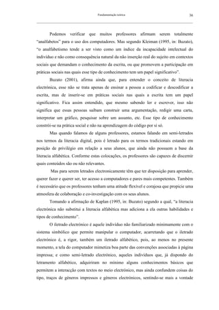 Fundamentação teórica                                         36
__________________________________________________________________________________________________________



        Podemos verificar que muitos professores afirmam serem totalmente
“analfabetos” para o uso dos computadores. Mas segundo Kleiman (1995, in: Buzato),
“o analfabetismo tende a ser visto como um índice da incapacidade intelectual do
indivíduo e não como consequência natural da não inserção real do sujeito em contextos
sociais que demandam o conhecimento da escrita, ou que promovem a participação em
práticas sociais nas quais esse tipo de conhecimento tem um papel significativo”.
        Buzato (2001), afirma ainda que, para entender o conceito de literacia
electrónica, esse não se trata apenas de ensinar a pessoa a codificar e descodificar a
escrita, mas de inserir-se em práticas sociais nas quais a escrita tem um papel
significativo. Fica assim entendido, que mesmo sabendo ler e escrever, isso não
significa que essas pessoas saibam construir uma argumentação, redigir uma carta,
interpretar um gráfico, pesquisar sobre um assunto, etc. Esse tipo de conhecimento
constrói-se na prática social e não na aprendizagem do código por si só.
        Mas quando falamos de alguns professores, estamos falando em semi-letrados
nos termos da literacia digital, pois é letrado para os termos tradicionais estando em
posição de privilégio em relação a seus alunos, que ainda não possuem a base da
literacia alfabética. Conforme estas colocações, os professores são capazes de discernir
quais conteúdos são ou não relevantes.
         Mas para serem letrados electronicamente têm que ter disposição para aprender,
querer fazer e querer ser, ter acesso a computadores e pares mais competentes. Também
é necessário que os professores tenham uma atitude flexível e corajosa que propicie uma
atmosfera de colaboração e co-investigação com os seus alunos.
        Tomando a afirmação de Kaplan (1995, in: Buzato) segundo a qual, “a literacia
electrónica não substitui a literacia alfabética mas adiciona a ela outras habilidades e
tipos de conhecimento”.
        O iletrado electrónico é aquele indivíduo não familiarizado minimamente com o
sistema simbólico que permite manipular o computador, acarretando que o iletrado
electrónico é, a rigor, também um iletrado alfabético, pois, ao menos no presente
momento, a tela do computador mimetiza boa parte das convenções associadas à página
impressa; e como semi-letrado electrónico, aqueles indivíduos que, já dispondo do
letramento alfabético, adquiriram no mínimo alguns conhecimentos básicos que
permitem a interacção com textos no meio electrónico, mas ainda confundem coisas do
tipo, traços de géneros impressos e géneros electrónicos, sentindo-se mais a vontade
 