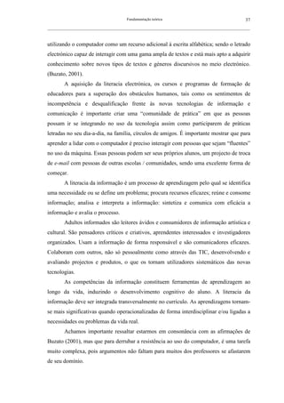 Fundamentação teórica                                         37
__________________________________________________________________________________________________________



utilizando o computador como um recurso adicional à escrita alfabética; sendo o letrado
electrónico capaz de interagir com uma gama ampla de textos e está mais apto a adquirir
conhecimento sobre novos tipos de textos e géneros discursivos no meio electrónico.
(Buzato, 2001).
        A aquisição da literacia electrónica, os cursos e programas de formação de
educadores para a superação dos obstáculos humanos, tais como os sentimentos de
incompetência e desqualificação frente às novas tecnologias de informação e
comunicação é importante criar uma “comunidade de prática” em que as pessoas
possam ir se integrando no uso da tecnologia assim como participarem de práticas
letradas no seu dia-a-dia, na família, círculos de amigos. É importante mostrar que para
aprender a lidar com o computador é preciso interagir com pessoas que sejam “fluentes”
no uso da máquina. Essas pessoas podem ser seus próprios alunos, um projecto de troca
de e-mail com pessoas de outras escolas / comunidades, sendo uma excelente forma de
começar.
        A literacia da informação é um processo de aprendizagem pelo qual se identifica
uma necessidade ou se define um problema; procura recursos eficazes; reúne e consome
informação; analisa e interpreta a informação: sintetiza e comunica com eficácia a
informação e avalia o processo.
        Adultos informados são leitores ávidos e consumidores de informação artística e
cultural. São pensadores críticos e criativos, aprendentes interessados e investigadores
organizados. Usam a informação de forma responsável e são comunicadores eficazes.
Colaboram com outros, não só pessoalmente como através das TIC, desenvolvendo e
avaliando projectos e produtos, o que os tornam utilizadores sistemáticos das novas
tecnologias.
        As competências da informação constituem ferramentas de aprendizagem ao
longo da vida, induzindo o desenvolvimento cognitivo do aluno. A literacia da
informação deve ser integrada transversalmente no currículo. As aprendizagens tornam-
se mais significativas quando operacionalizadas de forma interdisciplinar e/ou ligadas a
necessidades ou problemas da vida real.
        Achamos importante ressaltar estarmos em consonância com as afirmações de
Buzato (2001), mas que para derrubar a resistência ao uso do computador, é uma tarefa
muito complexa, pois argumentos não faltam para muitos dos professores se afastarem
de seu domínio.
 