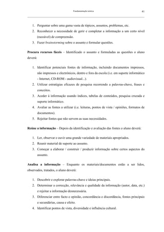Fundamentação teórica                                         41
__________________________________________________________________________________________________________



    1. Perguntar sobre uma gama vasta de tópicos, assuntos, problemas, etc.
    2. Reconhecer a necessidade de gerir e completar a informação a um certo nível
          (razoável) de compreensão.
    3. Fazer brainstorming sobre o assunto e formular questões.

Procura recursos fáceis – Identificado o assunto e formuladas as questões o aluno
deverá:

    1. Identificar potenciais fontes de informação, incluindo documentos impressos,
          não impressos e electrónicos, dentro e fora da escola (i.e. em suporte informático
          - Internet, CD-ROM - audiovisual...).
    2. Utilizar estratégias eficazes de pesquisa recorrendo a palavras-chave, frases e
          conceitos.
    3. Aceder à informação usando índices, tabelas de conteúdos, pesquisa cruzada e
          suporte informático.
    4. Avaliar as fontes a utilizar (i.e. leituras, pontos de vista / opiniões, formatos de
          documentos).
    5. Rejeitar fontes que não servem as suas necessidades.

Reúne a informação – Depois da identificação e avaliação das fontes o aluno deverá:

    1. Ler, observar e ouvir uma grande variedade de materiais apropriados.
    2. Reunir material de suporte ao assunto.
    3. Começar a elaborar / construir / produzir informação sobre certos aspectos do
          assunto.

Analisa a informação – Enquanto os materiais/documentos estão a ser lidos,
observados, tratados, o aluno deverá:

    1. Descobrir e explorar palavras-chave e ideias principais.
    2. Determinar a correcção, relevância e qualidade da informação (autor, data, etc.)
          e rejeitar a informação desnecessária.
    3. Diferenciar entre facto e opinião, concordância e discordância, fontes principais
          e secundárias, causa e efeito.
    4. Identificar pontos de vista, diversidade e influência cultural.
 