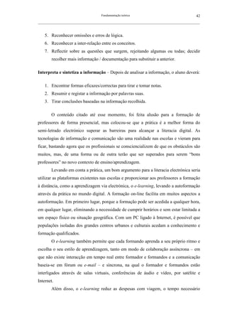 Fundamentação teórica                                         42
__________________________________________________________________________________________________________



    5. Reconhecer omissões e erros de lógica.
    6. Reconhecer a inter-relação entre os conceitos.
    7. Reflectir sobre as questões que surgem, rejeitando algumas ou todas; decidir
        recolher mais informação / documentação para substituir a anterior.

Interpreta e sintetiza a informação – Depois de analisar a informação, o aluno deverá:

    1. Encontrar formas eficazes/correctas para tirar e tomar notas.
    2. Resumir e registar a informação por palavras suas.
    3. Tirar conclusões baseadas na informação recolhida.

        O conteúdo citado até esse momento, foi feita alusão para a formação de
professores de forma presencial, mas colocou-se que a prática é a melhor forma do
semi-letrado electrónico superar as barreiras para alcançar a literacia digital. As
tecnologias de informação e comunicação são uma realidade nas escolas e vieram para
ficar, bastando agora que os profissionais se consciencializem de que os obstáculos são
muitos, mas, de uma forma ou de outra terão que ser superados para serem “bons
professores” no novo contexto de ensino/aprendizagem.
        Levando em conta a prática, um bom argumento para a literacia electrónica seria
utilizar as plataformas existentes nas escolas e proporcionar aos professores a formação
à distância, como a aprendizagem via electrónica, o e-learning, levando a autoformação
através da prática no mundo digital. A formação on-line facilita em muitos aspectos a
autoformação. Em primeiro lugar, porque a formação pode ser acedida a qualquer hora,
em qualquer lugar, eliminando a necessidade de cumprir horários e sem estar limitada a
um espaço físico ou situação geográfica. Com um PC ligado à Internet, é possível que
populações isoladas dos grandes centros urbanos e culturais acedam a conhecimento e
formação qualificados.
        O e-learning também permite que cada formando aprenda a seu próprio ritmo e
escolha o seu estilo de aprendizagem, tanto em modo de colaboração assíncrona – em
que não existe interacção em tempo real entre formador e formandos e a comunicação
baseia-se em fórum ou e-mail – e síncrona, na qual o formador e formandos estão
interligados através de salas virtuais, conferências de áudio e vídeo, por satélite e
Internet.
        Além disso, o e-learning reduz as despesas com viagem, o tempo necessário
 