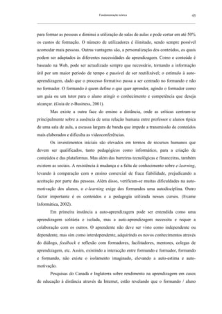 Fundamentação teórica                                         43
__________________________________________________________________________________________________________



para formar as pessoas e diminui a utilização de salas de aulas e pode cortar em até 50%
os custos de formação. O número de utilizadores é ilimitado, sendo sempre possível
acomodar mais pessoas. Outras vantagens são, a personalização dos conteúdos, os quais
podem ser adaptados às diferentes necessidades de aprendizagem. Como o conteúdo é
baseado na Web, pode ser actualizado sempre que necessário, tornando a informação
útil por um maior período de tempo e passível de ser reutilizável; o estímulo à auto-
aprendizagem, dado que o processo formativo passa a ser centrado no formando e não
no formador. O formando é quem define o que quer aprender, agindo o formador como
um guia ou um tutor para o aluno atingir o conhecimento e competência que deseja
alcançar. (Guia de e-Business, 2001).
        Mas existe a outra face do ensino a distância, onde as críticas centram-se
principalmente sobre a ausência de uma relação humana entre professor e alunos típica
de uma sala de aula, a escassa largura de banda que impede a transmissão de conteúdos
mais elaborados e dificulta as videoconferências.
        Os investimentos iniciais são elevados em termos de recursos humanos que
devem ser qualificados, tanto pedagógicos como informático, para a criação de
conteúdos e das plataformas. Mas além das barreiras tecnológicas e financeiras, também
existem as sociais. A resistência à mudança e a falta de conhecimento sobre e-learning,
levando à comparação com o ensino comercial de fraca fiabilidade, prejudicando a
aceitação por parte das pessoas. Além disso, verificam-se muitas dificuldades na auto-
motivação dos alunos, o e-learning exige dos formandos uma autodisciplina. Outro
factor importante é os conteúdos e a pedagogia utilizada nesses cursos. (Exame
Informática, 2002).
        Em primeira instância a auto-aprendizagem pode ser entendida como uma
aprendizagem solitária e isolada, mas a auto-aprendizagem necessita e requer a
colaboração com os outros. O aprendente não deve ser visto como independente ou
dependente, mas sim como interdependente, adquirindo os novos conhecimentos através
do diálogo, feedback e reflexão com formadores, facilitadores, mentores, colegas de
aprendizagem, etc. Assim, existindo a interacção entre formando e formador, formando
e formando, não existe o isolamento imaginado, elevando a auto-estima e auto-
motivação.
        Pesquisas do Canadá e Inglaterra sobre rendimento na aprendizagem em casos
de educação à distância através da Internet, estão revelando que o formando / aluno
 