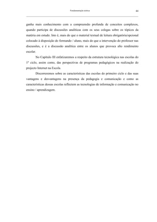 Fundamentação teórica                                         44
__________________________________________________________________________________________________________



ganha mais conhecimento com a compreensão profunda de conceitos complexos,
quando participa de discussões analíticas com os seus colegas sobre os tópicos da
matéria em estudo. Isto é, mais do que o material textual de leitura obrigatória/opcional
colocado à disposição do formando / aluno, mais do que a intervenção do professor nas
discussões, e é a discussão analítica entre os alunos que provoca alto rendimento
escolar.
        No Capítulo III enfatizaremos a respeito da estrutura tecnológica nas escolas do
1º ciclo, assim como, das perspectivas de programas pedagógicos na realização do
projecto Internet na Escola.
        Discorreremos sobre as características das escolas do primeiro ciclo e das suas
vantagens e desvantagens na presença da pedagogia e comunicação e como as
características dessas escolas reflectem as tecnologias de informação e comunicação no
ensino / aprendizagem.
 