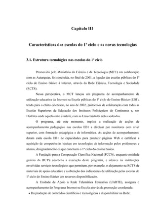 Capítulo III


 Características das escolas do 1º ciclo e as novas tecnologias


3.1. Estrutura tecnológica nas escolas do 1º ciclo


        Promovida pelo Ministério da Ciência e da Tecnologia (MCT) em colaboração
com as Autarquias, foi concluída, no final de 2001, a ligação das escolas públicas do 1º
ciclo do Ensino Básico à Internet, através da Rede Ciência, Tecnologia e Sociedade
(RCTS).
        Nessa perspectiva, o MCT lançou um programa de acompanhamento da
utilização educativa da Internet na Escola públicas do 1º ciclo do Ensino Básico (EB1),
tendo para o efeito celebrado, no ano de 2002, protocolos de colaboração com todas as
Escolas Superiores de Educação dos Institutos Politécnicos do Continente e, nos
Distritos onde aquelas não existem, com as Universidades neles sedeadas.
        O programa, até este momento, implica a realização de acções de
acompanhamento pedagógico nas escolas EB1 a efectuar por monitores com nível
superior, com formação pedagógica e de informática. As acções de acompanhamento
dotam cada escola EB1 de capacidades para produzir páginas Web e certificar a
aquisição de competências básicas em tecnologias de informação pelos professores e
alunos, designadamente os que concluem o 1º ciclo do ensino básico.
        A Fundação para a Computação Científica Nacional (FCCN), enquanto entidade
gestora da RCTS coordena a execução deste programa, e oferece às instituições
envolvidas serviços tecnológicos que permitem, por exemplo, o alojamento na RCTS de
materiais de apoio educativo e a obtenção dos indicadores de utilização pelas escolas do
1º ciclo do Ensino Básico dos recursos disponibilizados.
        A Unidade de Apoio à Rede Telemática Educativa (UARTE), assegura o
acompanhamento do Programa Internet na Escola através da promoção coordenada:
 •   Da produção de conteúdos científicos e tecnológicos a disponibilizar na Rede;
 