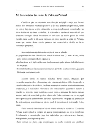 Características das escolas do 1º ciclo e as novas tecnologias                47
_________________________________________________________________________________________________________



3.2. Característica das escolas do 1º ciclo em Portugal


         Considerar, por um momento, uma situação pedagógica antiga que durante
muitos anos apresentou resultados positivos e que hoje poderia ser aproveitada, tendo
em vista o facto de que se têm a disposição as novas tecnologias de comunicação e as
novas formas de aprender e trabalhar. A referencia às escolas de uma sala só que
ofereciam educação formal fundamental na área rural de muitos países do século
passado, neste século, e até agora oferecem em países carentes e ainda em Portugal,
sendo que, muitas destas escolas possuem tais características devido ao factor
localização geográfica.


         As principais características das escolas de uma só sala são:
•   Agrupamento em uma sala única de alunos de vários anos (1º ano a 4º ano, assim
    como alunos com necessidades especiais);
•   Realização de actividades diferentes simultaneamente pelos alunos, individualmente
    ou em grupo;
•   Compartilhando dos mesmos recursos materiais por todos os alunos: mapas, pequena
    biblioteca, computadores, etc.


         Existem relatos do sucesso didáctico destas escolas, obrigadas, por
circunstâncias geográficas e financeiras, a ter estas características. Além de aprender o
conteúdo obrigatório do currículo, os alunos aprendem a trabalhar verdadeiramente em
colaboração, e os mais velhos reforçam os seus conhecimentos ajudando os menores a
entender os conceitos mais complexos, assim como, a presença de alunos maiores
aumenta o nível de maturidade geral na sala de aula. Todos os alunos exercem um papel
activo para adquirir conhecimento, deixando o professor no seu papel de gerenciador
das actividades de aprendizagem e não no papel de transmissor de informação. (Litto,
1999).
         Sendo estas as características de um enorme número de escolas do 1º ciclo em
Portugal e aproveitando o contexto em que se inserem apoiadas nas novas tecnologias
de informação e comunicação e que hoje tudo indica que a educação será baseada,
principalmente, nos seguintes pilares:
•   Será centrada no aluno, cuja aprendizagem na escola consistirá em identificar
 