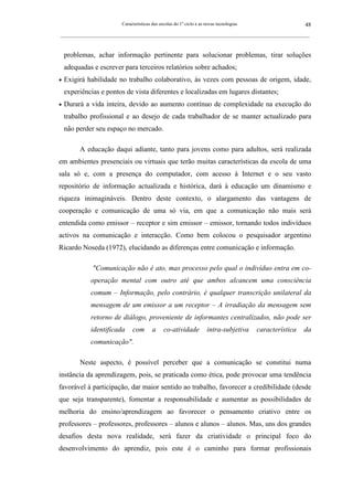 Características das escolas do 1º ciclo e as novas tecnologias                    48
_________________________________________________________________________________________________________



    problemas, achar informação pertinente para solucionar problemas, tirar soluções
    adequadas e escrever para terceiros relatórios sobre achados;
•   Exigirá habilidade no trabalho colaborativo, às vezes com pessoas de origem, idade,
    experiências e pontos de vista diferentes e localizadas em lugares distantes;
•   Durará a vida inteira, devido ao aumento contínuo de complexidade na execução do
    trabalho profissional e ao desejo de cada trabalhador de se manter actualizado para
    não perder seu espaço no mercado.

         A educação daqui adiante, tanto para jovens como para adultos, será realizada
em ambientes presenciais ou virtuais que terão muitas características da escola de uma
sala só e, com a presença do computador, com acesso à Internet e o seu vasto
repositório de informação actualizada e histórica, dará à educação um dinamismo e
riqueza inimagináveis. Dentro deste contexto, o alargamento das vantagens de
cooperação e comunicação de uma só via, em que a comunicação não mais será
entendida como emissor – receptor e sim emissor – emissor, tornando todos indivíduos
activos na comunicação e interacção. Como bem colocou o pesquisador argentino
Ricardo Noseda (1972), elucidando as diferenças entre comunicação e informação.

              "Comunicação não é ato, mas processo pelo qual o indivíduo entra em co-
             operação mental com outro até que ambos alcancem uma consciência
             comum – Informação, pelo contrário, é qualquer transcrição unilateral da
             mensagem de um emissor a um receptor – A irradiação da mensagem sem
             retorno de diálogo, proveniente de informantes centralizados, não pode ser
             identificada     com        a     co-atividade           intra-subjetiva     característica   da
             comunicação".

         Neste aspecto, é possível perceber que a comunicação se constitui numa
instância da aprendizagem, pois, se praticada como ética, pode provocar uma tendência
favorável à participação, dar maior sentido ao trabalho, favorecer a credibilidade (desde
que seja transparente), fomentar a responsabilidade e aumentar as possibilidades de
melhoria do ensino/aprendizagem ao favorecer o pensamento criativo entre os
professores – professores, professores – alunos e alunos – alunos. Mas, uns dos grandes
desafios desta nova realidade, será fazer da criatividade o principal foco do
desenvolvimento do aprendiz, pois este é o caminho para formar profissionais
 