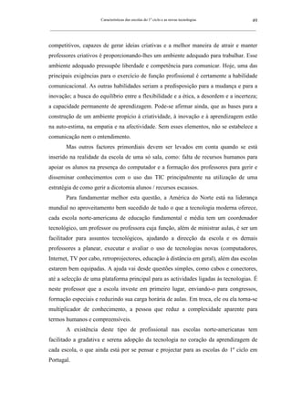 Características das escolas do 1º ciclo e as novas tecnologias                49
_________________________________________________________________________________________________________



competitivos, capazes de gerar ideias criativas e a melhor maneira de atrair e manter
professores criativos é proporcionando-lhes um ambiente adequado para trabalhar. Esse
ambiente adequado pressupõe liberdade e competência para comunicar. Hoje, uma das
principais exigências para o exercício de função profissional é certamente a habilidade
comunicacional. As outras habilidades seriam a predisposição para a mudança e para a
inovação; a busca do equilíbrio entre a flexibilidade e a ética, a desordem e a incerteza;
a capacidade permanente de aprendizagem. Pode-se afirmar ainda, que as bases para a
construção de um ambiente propício à criatividade, à inovação e à aprendizagem estão
na auto-estima, na empatia e na afectividade. Sem esses elementos, não se estabelece a
comunicação nem o entendimento.
        Mas outros factores primordiais devem ser levados em conta quando se está
inserido na realidade da escola de uma só sala, como: falta de recursos humanos para
apoiar os alunos na presença do computador e a formação dos professores para gerir e
disseminar conhecimentos com o uso das TIC principalmente na utilização de uma
estratégia de como gerir a dicotomia alunos / recursos escassos.
        Para fundamentar melhor esta questão, a América do Norte está na liderança
mundial no aproveitamento bem sucedido de tudo o que a tecnologia moderna oferece,
cada escola norte-americana de educação fundamental e média tem um coordenador
tecnológico, um professor ou professora cuja função, além de ministrar aulas, é ser um
facilitador para assuntos tecnológicos, ajudando a direcção da escola e os demais
professores a planear, executar e avaliar o uso de tecnologias novas (computadores,
Internet, TV por cabo, retroprojectores, educação à distância em geral), além das escolas
estarem bem equipadas. A ajuda vai desde questões simples, como cabos e conectores,
até a selecção de uma plataforma principal para as actividades ligadas às tecnologias. É
neste professor que a escola investe em primeiro lugar, enviando-o para congressos,
formação especiais e reduzindo sua carga horária de aulas. Em troca, ele ou ela torna-se
multiplicador de conhecimento, a pessoa que reduz a complexidade aparente para
termos humanos e compreensíveis.
        A existência deste tipo de profissional nas escolas norte-americanas tem
facilitado a gradativa e serena adopção da tecnologia no coração da aprendizagem de
cada escola, o que ainda está por se pensar e projectar para as escolas do 1º ciclo em
Portugal.
 
