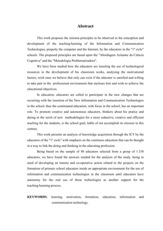 Abstract

       This work proposes the minima principles to be observed in the conception and
development of the teaching/learning of the Information and Communication
Technologies, properly the computer and the Internet, by the educators in the "1º ciclo"
schools. The proposed principles are based upon the "Abordagem Actuante da Ciência
Cognitiva" and the "Metodologia Problematizadora".
       We have been studied how the educators are inserting the use of technological
resources in the development of his classroom works, analysing the motivational
factors, wich ones we believe that only can exist if the educator is satisfied and willing
to take part in the professional environment that encloses him and wish to achieve the
educational objectives.
       In education, educators are called to participate in the new changes that are
occurring with the insertion of the New Information and Communication Technologies
in the school, thus the continuated education, with focus in the school, has an important
role. To promote creative and autonomous educators, thinkers about his pratice and
daring in the serch of new methodologies for a more seductive, creative and efficient
teaching for the students, is the school goal, liable of not accomplish its mission in this
century.
       This work presents an analysis of knowledge acquisition through the ICT by the
educators of the "1º ciclo" with emphasis on the continuos education that can be thought
in a way to link the doing and thinking in the educating profession.
       Being based on the sample of 80 educators selected from a group of 1.338
educators, we have found the answers needed for the analysis of the study, being in
need of developing an intense and co-operative action related to the projects on the
formation of primary school educators inside an appropriate environment for the use of
information and communication technologies in the classroom until educators have
autonomy for the real use of those technologies as another support for the
teaching/learning process.


KEYWORDS:         learning,   motivation,    formation,   education,    information    and
                   communication technology.
 