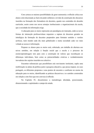 Características das escolas do 1º ciclo e as novas tecnologias                50
_________________________________________________________________________________________________________



        Com certeza as maiores possibilidades de gerar autonomia e reflexão crítica nos
alunos está relacionada ao facto de poder enfatizar a revisão da construção dos discursos
inseridos na formação dos formadores de docentes, quanto nos conteúdos do desenho
curricular, assim como nos novos arranjos institucionais e organizacionais da escola,
que a sociedade da informação exige.
        A educação para os meios representa um paradigma em transição, onde as novas
formas de interacção professor/aluno requerem a ruptura de discursos gerados na
intralógica da formação de docentes preparados para formatar sentidos e versões
acríticas, num mundo cada dia mais globalizado e numa sociedade cada vez mais
voltada ao acesso à informação.
        Preparar os alunos para os meios será, sobretudo, um trabalho de abertura aos
novos sentidos, em relação à função social que a escola e o processo de
ensino/aprendizagem tem para com a construção de valores que reconheçam as
diferenças individuais, bem como as potencialidades criativas e verdadeiramente
inovadoras dos sujeitos inseridos no colectivo.
        Encontrar referenciais que possibilitem este movimento instituinte, supõe uma
mobilização no plano da política junto à pesquisa educativa, que possa mapear, no caso
português, as diferentes propostas e seus pontos de encontro e confronto no ensino da
educação para os meios, identificando as práticas discursivas e os sentidos construídos
em relação a este foco que nos convoca à reflexão.
        No Capítulo IV, discutiremos a metodologia abordada, posicionando,
dimensionando e capitulando o campo de estudo.
 