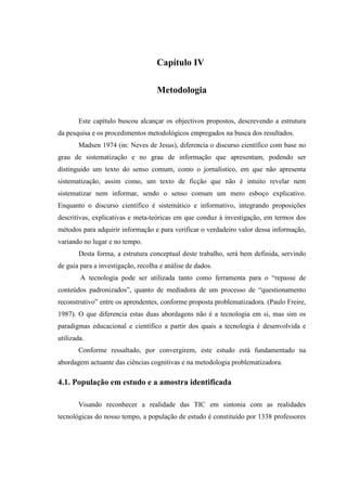 Capítulo IV

                                   Metodologia


       Este capítulo buscou alcançar os objectivos propostos, descrevendo a estrutura
da pesquisa e os procedimentos metodológicos empregados na busca dos resultados.
       Madsen 1974 (in: Neves de Jesus), diferencia o discurso científico com base no
grau de sistematização e no grau de informação que apresentam, podendo ser
distinguido um texto do senso comum, como o jornalístico, em que não apresenta
sistematização, assim como, um texto de ficção que não é intuito revelar nem
sistematizar nem informar, sendo o senso comum um mero esboço explicativo.
Enquanto o discurso científico é sistemático e informativo, integrando proposições
descritivas, explicativas e meta-teóricas em que conduz à investigação, em termos dos
métodos para adquirir informação e para verificar o verdadeiro valor dessa informação,
variando no lugar e no tempo.
       Desta forma, a estrutura conceptual deste trabalho, será bem definida, servindo
de guia para a investigação, recolha e análise de dados.
        A tecnologia pode ser utilizada tanto como ferramenta para o “repasse de
conteúdos padronizados”, quanto de mediadora de um processo de “questionamento
reconstrutivo” entre os aprendentes, conforme proposta problematizadora. (Paulo Freire,
1987). O que diferencia estas duas abordagens não é a tecnologia em si, mas sim os
paradigmas educacional e científico a partir dos quais a tecnologia é desenvolvida e
utilizada.
       Conforme ressaltado, por convergirem, este estudo está fundamentado na
abordagem actuante das ciências cognitivas e na metodologia problematizadora.

4.1. População em estudo e a amostra identificada

       Visando reconhecer a realidade das TIC em sintonia com as realidades
tecnológicas do nosso tempo, a população de estudo é constituído por 1338 professores
 