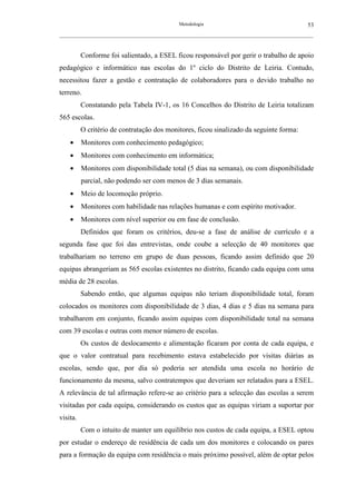 Metodologia                                          53
__________________________________________________________________________________________________________



          Conforme foi salientado, a ESEL ficou responsável por gerir o trabalho de apoio
pedagógico e informático nas escolas do 1º ciclo do Distrito de Leiria. Contudo,
necessitou fazer a gestão e contratação de colaboradores para o devido trabalho no
terreno.
          Constatando pela Tabela IV-1, os 16 Concelhos do Distrito de Leiria totalizam
565 escolas.
          O critério de contratação dos monitores, ficou sinalizado da seguinte forma:
    •     Monitores com conhecimento pedagógico;
    •     Monitores com conhecimento em informática;
    •     Monitores com disponibilidade total (5 dias na semana), ou com disponibilidade
          parcial, não podendo ser com menos de 3 dias semanais.
    •     Meio de locomoção próprio.
    •     Monitores com habilidade nas relações humanas e com espírito motivador.
    •     Monitores com nível superior ou em fase de conclusão.
          Definidos que foram os critérios, deu-se a fase de análise de currículo e a
segunda fase que foi das entrevistas, onde coube a selecção de 40 monitores que
trabalhariam no terreno em grupo de duas pessoas, ficando assim definido que 20
equipas abrangeriam as 565 escolas existentes no distrito, ficando cada equipa com uma
média de 28 escolas.
          Sabendo então, que algumas equipas não teriam disponibilidade total, foram
colocados os monitores com disponibilidade de 3 dias, 4 dias e 5 dias na semana para
trabalharem em conjunto, ficando assim equipas com disponibilidade total na semana
com 39 escolas e outras com menor número de escolas.
          Os custos de deslocamento e alimentação ficaram por conta de cada equipa, e
que o valor contratual para recebimento estava estabelecido por visitas diárias as
escolas, sendo que, por dia só poderia ser atendida uma escola no horário de
funcionamento da mesma, salvo contratempos que deveriam ser relatados para a ESEL.
A relevância de tal afirmação refere-se ao critério para a selecção das escolas a serem
visitadas por cada equipa, considerando os custos que as equipas viriam a suportar por
visita.
          Com o intuito de manter um equilíbrio nos custos de cada equipa, a ESEL optou
por estudar o endereço de residência de cada um dos monitores e colocando os pares
para a formação da equipa com residência o mais próximo possível, além de optar pelos
 