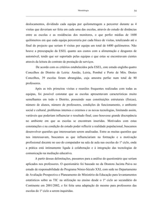 Metodologia                                          54
__________________________________________________________________________________________________________



deslocamentos, dividindo cada equipa por quilometragem a percorrer durante as 4
visitas que deveriam ser feita em cada uma das escolas, através do estudo de distâncias
entre as escolas e as residências dos monitores, o que perfez médias de 1600
quilómetros em que cada equipa percorreria por cada bloco de visitas, totalizando até o
final do projecto que seriam 4 visitas por equipa um total de 6400 quilómetros. Não
houve a preocupação da ESEL quanto aos custos com a alimentação e desgastes de
automóvel, tendo que ser suportado pelas equipas e que estas se encontravam cientes
através da leitura do contrato de prestação de serviços.
         De acordo com os critérios estabelecidos pela ESEL, este estudo engloba quatro
Concelhos do Distrito de Leiria: Ansião, Leiria, Pombal e Porto de Mós. Destes
Concelhos, 39 escolas foram abrangidas, cuja amostra perfaz num total de 80
professores.
        Após as três primeiras visitas e reuniões frequentes realizadas com todas as
equipas, foi possível constatar que as escolas apresentavam características muito
semelhantes em todo o Distrito, possuindo suas constituições estruturais (físicas),
número de alunos, número de professores, condições de funcionamento, o ambiente
social e cultural, problemas internos e externos e as novas tecnologias, limitando assim,
variáveis que poderiam influenciar o resultado final, caso houvesse grande discrepância
no ambiente em que as escolas se encontram inseridas. Motivados com estas
constatações e na condição do estudo poder reflectir a realidade populacional, buscamos
desenvolver questões que interessariam serem analisadas. Entre as muitas questões que
nos interessavam, buscamos as que influenciariam na formação e a motivação
profissional docente no uso do computador na sala de aula nas escolas do 1º ciclo, onde
a prática está intimamente ligada à colaboração e à integração das tecnologias de
comunicação na mediação educativa.
        A partir dessas delimitações, passamos para a análise do questionário que seriam
aplicados nos professores. O questionário foi baseado no da Doutora Jacinta Paiva no
estudo de responsabilidade do Programa Nónio-Século XXI, com sede no Departamento
de Avaliação Prospectiva e Planeamento do Ministério da Educação para levantamentos
estatísticos sobre as TIC na utilização no ensino desde o 1º ciclo ao secundário do
Continente em 2001/2002, e foi feita uma adaptação do mesmo para professores das
escolas do 1º ciclo a serem inquiridas.
 