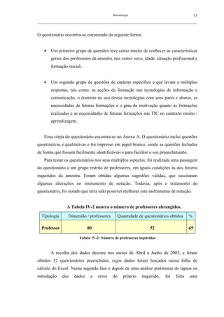 Metodologia                                            55
__________________________________________________________________________________________________________



O questionário encontra-se estruturado da seguinte forma:


    •   Um primeiro grupo de questões teve como intuito de conhecer as características
        gerais dos professores da amostra, tais como: sexo, idade, situação profissional e
        formação inicial;


    •   Um segundo grupo de questões de carácter específico e que levam a múltiplas
        respostas, tais como: as acções de formação nas tecnologias de informação e
        comunicação, o domínio no uso destas tecnologias com seus pares e alunos, as
        necessidades de futuras formações e o grau de motivação quanto às formações
        realizadas e as necessidades de futuras formações nas TIC no contexto ensino /
        aprendizagem.


    Uma cópia do questionário encontra-se no Anexo A. O questionário inclui questões
quantitativas e qualitativas e foi impresso em papel branco, sendo as questões fechadas
de forma que fossem facilmente identificáveis e para facilitar o seu preenchimento.
    Para testar os questionários nos seus múltiplos aspectos, foi realizada uma passagem
do questionário a um grupo restrito de professores, em iguais condições às dos futuros
inquiridos da amostra. Foram obtidas algumas sugestões válidas, que suscitaram
algumas alterações no instrumento de notação. Todavia, após o tratamento do
questionário, foi notado que teria sido possível melhorar este instrumento de notação.


                   A Tabela IV-2 mostra o número de professores abrangidos.

  Tipologia         Dimensão / professores             Quantidade de questionários obtidos          %

  Professor                      80                                       52                        65

                           Tabela IV-2: Número de professores inquiridos



        A recolha dos dados decorre nos meses de Abril a Junho de 2003, e foram
obtidos 52 questionários preenchidos, cujos dados foram lançados numa folha de
cálculo do Excel. Numa segunda fase e depois de uma análise preliminar de lapsos na
introdução      dos     dados      e    erros     do     próprio     inquirido,     foi     feita    uma
 