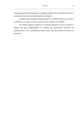 Metodologia                                          56
__________________________________________________________________________________________________________



recategorização/divisão/agrupamento de algumas questões dos questionários de forma a
permitir uma mais correcta interpretação dos resultados.
        Os dados foram analisados utilizando gráficos e medidas descritivas, de modo a
possibilitar a sua síntese e retirar conclusões sobre o objectivo do trabalho.
        No Capítulo seguinte, mostramos os resultados alcançados, através de gráficos e
tabelas que estão fundamentados na realidade dos questionários aplicados nos
professores do 1º ciclo, ressaltando na forma escrita o foco que achamos relevante a ser
observado.
 