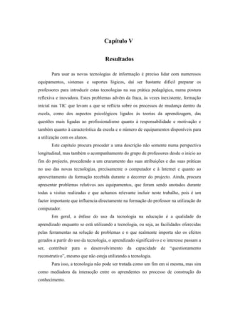 Capítulo V

                                    Resultados

       Para usar as novas tecnologias de informação é preciso lidar com numerosos
equipamentos, sistemas e suportes lógicos, daí ser bastante difícil preparar os
professores para introduzir estas tecnologias na sua prática pedagógica, numa postura
reflexiva e inovadora. Estes problemas advêm da fraca, às vezes inexistente, formação
inicial nas TIC que levam a que se reflicta sobre os processos de mudança dentro da
escola, como dos aspectos psicológicos ligados às teorias da aprendizagem, das
questões mais ligadas ao profissionalismo quanto à responsabilidade e motivação e
também quanto à característica da escola e o número de equipamentos disponíveis para
a utilização com os alunos.
       Este capítulo procura proceder a uma descrição não somente numa perspectiva
longitudinal, mas também o acompanhamento do grupo de professores desde o início ao
fim do projecto, procedendo a um cruzamento das suas atribuições e das suas práticas
no uso das novas tecnologias, precisamente o computador e à Internet e quanto ao
aproveitamento da formação recebida durante o decorrer do projecto. Ainda, procura
apresentar problemas relativos aos equipamentos, que foram sendo anotados durante
todas a visitas realizadas e que achamos relevante incluir neste trabalho, pois é um
factor importante que influencia directamente na formação do professor na utilização do
computador.
       Em geral, a ênfase do uso da tecnologia na educação é a qualidade do
aprendizado enquanto se está utilizando a tecnologia, ou seja, as facilidades oferecidas
pelas ferramentas na solução de problemas e o que realmente importa são os efeitos
gerados a partir do uso da tecnologia, o aprendizado significativo e o interesse passam a
ser, contribuir para o desenvolvimento da capacidade de “questionamento
reconstrutivo”, mesmo que não esteja utilizando a tecnologia.
       Para isso, a tecnologia não pode ser tratada como um fim em si mesma, mas sim
como mediadora da interacção entre os aprendentes no processo de construção do
conhecimento.
 