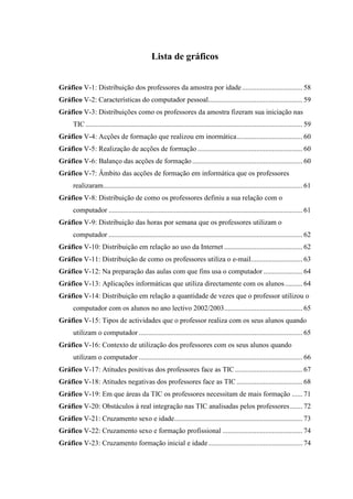Lista de gráficos


Gráfico V-1: Distribuição dos professores da amostra por idade .................................. 58
Gráfico V-2: Características do computador pessoal..................................................... 59
Gráfico V-3: Distribuições como os professores da amostra fizeram sua iniciação nas
      TIC .......................................................................................................................... 59
Gráfico V-4: Acções de formação que realizou em inormática..................................... 60
Gráfico V-5: Realização de acções de formação ........................................................... 60
Gráfico V-6: Balanço das acções de formação .............................................................. 60
Gráfico V-7: Âmbito das acções de formação em informática que os professores
      realizaram................................................................................................................ 61
Gráfico V-8: Distribuição de como os professores definiu a sua relação com o
      computador ............................................................................................................. 61
Gráfico V-9: Distribuição das horas por semana que os professores utilizam o
      computador ............................................................................................................. 62
Gráfico V-10: Distribuição em relação ao uso da Internet ............................................ 62
Gráfico V-11: Distribuição de como os professores utiliza o e-mail............................. 63
Gráfico V-12: Na preparação das aulas com que fins usa o computador ...................... 64
Gráfico V-13: Aplicações informáticas que utiliza directamente com os alunos .......... 64
Gráfico V-14: Distribuição em relação a quantidade de vezes que o professor utilizou o
      computador com os alunos no ano lectivo 2002/2003............................................ 65
Gráfico V-15: Tipos de actividades que o professor realiza com os seus alunos quando
      utilizam o computador ............................................................................................ 65
Gráfico V-16: Contexto de utilização dos professores com os seus alunos quando
      utilizam o computador ............................................................................................ 66
Gráfico V-17: Atitudes positivas dos professores face as TIC ...................................... 67
Gráfico V-18: Atitudes negativas dos professores face as TIC ..................................... 68
Gráfico V-19: Em que áreas da TIC os professores necessitam de mais formação ...... 71
Gráfico V-20: Obstáculos à real integração nas TIC analisadas pelos professores ....... 72
Gráfico V-21: Cruzamento sexo e idade........................................................................ 73
Gráfico V-22: Cruzamento sexo e formação profissional ............................................. 74
Gráfico V-23: Cruzamento formação inicial e idade..................................................... 74
 