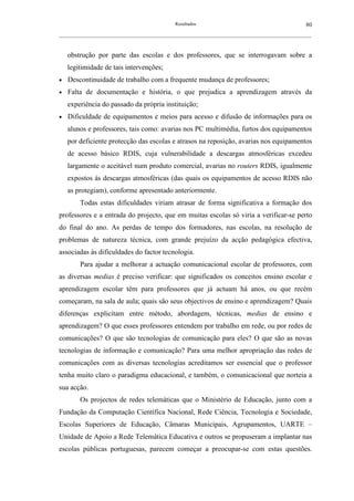 Resultados                                             80
__________________________________________________________________________________________________________



    obstrução por parte das escolas e dos professores, que se interrogavam sobre a
    legitimidade de tais intervenções;
•   Descontinuidade de trabalho com a frequente mudança de professores;
•   Falta de documentação e história, o que prejudica a aprendizagem através da
    experiência do passado da própria instituição;
•   Dificuldade de equipamentos e meios para acesso e difusão de informações para os
    alunos e professores, tais como: avarias nos PC multimédia, furtos dos equipamentos
    por deficiente protecção das escolas e atrasos na reposição, avarias nos equipamentos
    de acesso básico RDIS, cuja vulnerabilidade a descargas atmosféricas excedeu
    largamente o aceitável num produto comercial, avarias no routers RDIS, igualmente
    expostos às descargas atmosféricas (das quais os equipamentos de acesso RDIS não
    as protegiam), conforme apresentado anteriormente.
        Todas estas dificuldades viriam atrasar de forma significativa a formação dos
professores e a entrada do projecto, que em muitas escolas só viria a verificar-se perto
do final do ano. As perdas de tempo dos formadores, nas escolas, na resolução de
problemas de natureza técnica, com grande prejuízo da acção pedagógica efectiva,
associadas às dificuldades do factor tecnologia.
        Para ajudar a melhorar a actuação comunicacional escolar de professores, com
as diversas medias é preciso verificar: que significados os conceitos ensino escolar e
aprendizagem escolar têm para professores que já actuam há anos, ou que recém
começaram, na sala de aula; quais são seus objectivos de ensino e aprendizagem? Quais
diferenças explicitam entre método, abordagem, técnicas, medias de ensino e
aprendizagem? O que esses professores entendem por trabalho em rede, ou por redes de
comunicações? O que são tecnologias de comunicação para eles? O que são as novas
tecnologias de informação e comunicação? Para uma melhor apropriação das redes de
comunicações com as diversas tecnologias acreditamos ser essencial que o professor
tenha muito claro o paradigma educacional, e também, o comunicacional que norteia a
sua acção.
        Os projectos de redes telemáticas que o Ministério de Educação, junto com a
Fundação da Computação Científica Nacional, Rede Ciência, Tecnologia e Sociedade,
Escolas Superiores de Educação, Câmaras Municipais, Agrupamentos, UARTE –
Unidade de Apoio a Rede Telemática Educativa e outros se propuseram a implantar nas
escolas públicas portuguesas, parecem começar a preocupar-se com estas questões.
 