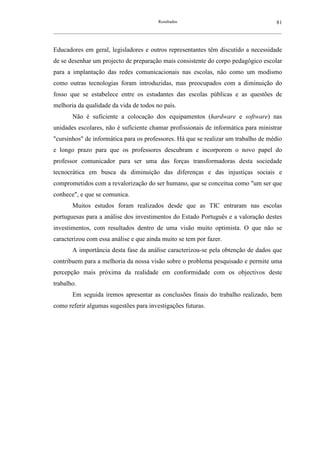 Resultados                                             81
__________________________________________________________________________________________________________



Educadores em geral, legisladores e outros representantes têm discutido a necessidade
de se desenhar um projecto de preparação mais consistente do corpo pedagógico escolar
para a implantação das redes comunicacionais nas escolas, não como um modismo
como outras tecnologias foram introduzidas, mas preocupados com a diminuição do
fosso que se estabelece entre os estudantes das escolas públicas e as questões de
melhoria da qualidade da vida de todos no país.
        Não é suficiente a colocação dos equipamentos (hardware e software) nas
unidades escolares, não é suficiente chamar profissionais de informática para ministrar
"cursinhos" de informática para os professores. Há que se realizar um trabalho de médio
e longo prazo para que os professores descubram e incorporem o novo papel do
professor comunicador para ser uma das forças transformadoras desta sociedade
tecnocrática em busca da diminuição das diferenças e das injustiças sociais e
comprometidos com a revalorização do ser humano, que se conceitua como "um ser que
conhece", e que se comunica.
        Muitos estudos foram realizados desde que as TIC entraram nas escolas
portuguesas para a análise dos investimentos do Estado Português e a valoração destes
investimentos, com resultados dentro de uma visão muito optimista. O que não se
caracterizou com essa análise e que ainda muito se tem por fazer.
        A importância desta fase da análise caracterizou-se pela obtenção de dados que
contribuem para a melhoria da nossa visão sobre o problema pesquisado e permite uma
percepção mais próxima da realidade em conformidade com os objectivos deste
trabalho.
        Em seguida iremos apresentar as conclusões finais do trabalho realizado, bem
como referir algumas sugestões para investigações futuras.
 