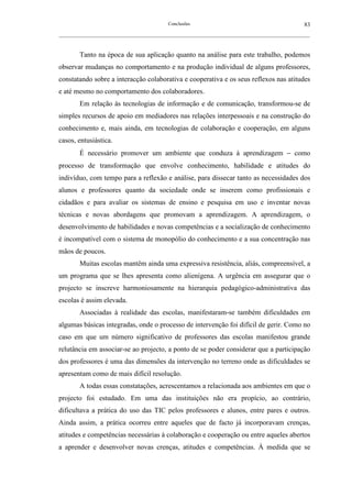 Conclusões                                               83
__________________________________________________________________________________________________________



        Tanto na época de sua aplicação quanto na análise para este trabalho, podemos
observar mudanças no comportamento e na produção individual de alguns professores,
constatando sobre a interacção colaborativa e cooperativa e os seus reflexos nas atitudes
e até mesmo no comportamento dos colaboradores.
        Em relação às tecnologias de informação e de comunicação, transformou-se de
simples recursos de apoio em mediadores nas relações interpessoais e na construção do
conhecimento e, mais ainda, em tecnologias de colaboração e cooperação, em alguns
casos, entusiástica.
        É necessário promover um ambiente que conduza à aprendizagem − como
processo de transformação que envolve conhecimento, habilidade e atitudes do
indivíduo, com tempo para a reflexão e análise, para dissecar tanto as necessidades dos
alunos e professores quanto da sociedade onde se inserem como profissionais e
cidadãos e para avaliar os sistemas de ensino e pesquisa em uso e inventar novas
técnicas e novas abordagens que promovam a aprendizagem. A aprendizagem, o
desenvolvimento de habilidades e novas competências e a socialização de conhecimento
é incompatível com o sistema de monopólio do conhecimento e a sua concentração nas
mãos de poucos.
        Muitas escolas mantêm ainda uma expressiva resistência, aliás, compreensível, a
um programa que se lhes apresenta como alienígena. A urgência em assegurar que o
projecto se inscreve harmoniosamente na hierarquia pedagógico-administrativa das
escolas é assim elevada.
        Associadas à realidade das escolas, manifestaram-se também dificuldades em
algumas básicas integradas, onde o processo de intervenção foi difícil de gerir. Como no
caso em que um número significativo de professores das escolas manifestou grande
relutância em associar-se ao projecto, a ponto de se poder considerar que a participação
dos professores é uma das dimensões da intervenção no terreno onde as dificuldades se
apresentam como de mais difícil resolução.
        A todas essas constatações, acrescentamos a relacionada aos ambientes em que o
projecto foi estudado. Em uma das instituições não era propício, ao contrário,
dificultava a prática do uso das TIC pelos professores e alunos, entre pares e outros.
Ainda assim, a prática ocorreu entre aqueles que de facto já incorporavam crenças,
atitudes e competências necessárias à colaboração e cooperação ou entre aqueles abertos
a aprender e desenvolver novas crenças, atitudes e competências. À medida que se
 