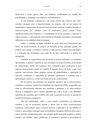 Conclusões                                               84
__________________________________________________________________________________________________________



desenvolvia a acção, agia-se sobre esse ambiente, modificando-o na medida das
possibilidades e estudando-o em relação às suas deficiências.
        A esse ambiente, contrapôs-se o de outras escolas que ofereceu uma infra-
estrutura adequada para o desenvolvimento do projecto, não só em termos de
equipamento e espaço como de pessoal mais envolvido, motivado e melhor formado. O
desenvolvimento        dos    trabalhos      com     os    professores      nessas     escolas    foram
significativamente mais dinâmicos e a incorporação de novos conceitos, o repensar de
velhos conceitos e a discussão das inter-relações da educação, tecnologia e comunicação
reflectiram-se nos trabalhos finais do projecto.
        Enfim, o resultado de alguns trabalhos de muito bom nível demonstram que
houve um desenvolvimento do projecto de formação de boa qualidade quando, em
paralelo com o desejo, a vontade e o esforço, a acção ocorreu e, dentro desse paradigma,
e a utilização das tecnologias, essa acção foi de facto optimizada e a prática foi
incorporada.
        Conforme as características que envolvem as escolas analisadas e os resultados
apresentados, o projecto sustentou as suas estratégias de desenvolvimento de produção
do conhecimento, dentro dos incentivos mais reclamados pelos professores e seus
aspectos motivacionais, citados no Capítulo II segundo Neves de Jesus, e que esses
aspectos motivacionais foram galgados através da adaptabilidade e capacidade de
inovação, combinados à capacidade de satisfazer rapidamente a demanda com a
aprendizagem colectiva e o desenvolvimento de novos conhecimentos.
        Os três pilares que sustentam um programa educativo são as infra-estruturas,
conteúdos e contextos, assunto bem trabalhado por Figueiredo (2003), asseguradas que
estão as infra-estruturas materiais que sustentam o programa e as infra-estruturas
técnicas e pedagógicas que o apoiam, garantido que está o acesso a um abundante
repositório de conteúdos, que a UARTE tem vindo a acumular (e deverá ser apoiada no
sentido de continuar a enriquecer).
        Para dar continuidade, então, a esses estudos, acreditamos ser importante
constatar o que os professores pensam e fazem com as redes comunicacionais
mediáticas, como pensam outros conceitos relativos à educação e ao seu trabalho na
Escola, e como podem conseguir maior profundidade conceptual. Reflectir sobre esses e
outros conceitos fundamentais para a sua actuação profissional pode ajudá-los a melhor
nortear o seu trabalho. Alguns professores, já constatam e assumem a necessidade de
 